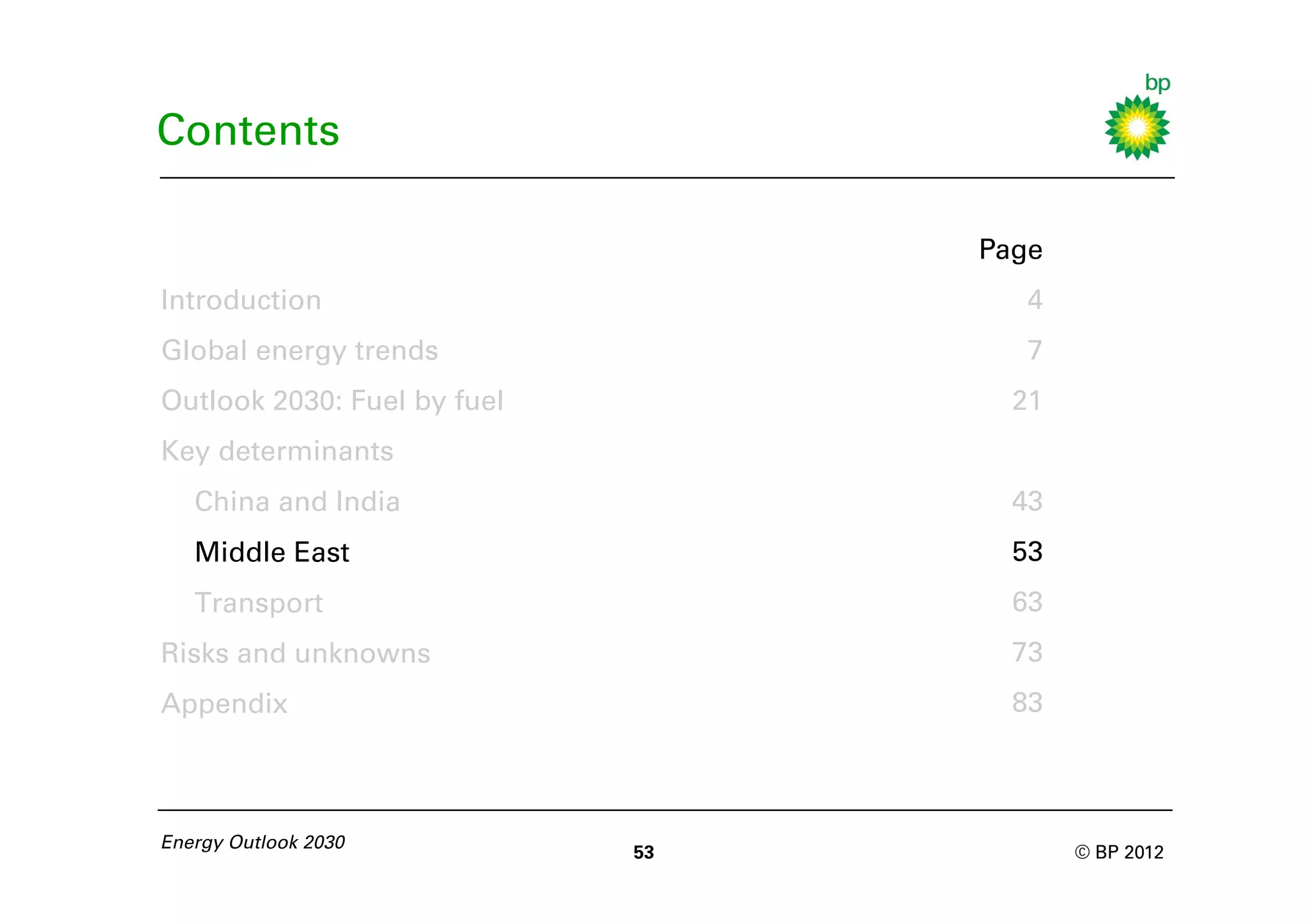 Contents

                                  Page
Introduction                         4
Global energy trends                 7
Outlook 2030: Fuel by fuel          21
Key determinants
   China and India                  43
   Middle East                      53
   Transport                        63
Risks and unknowns                  73
Appendix                            83



Energy Outlook 2030
                             53          © BP 2012
 