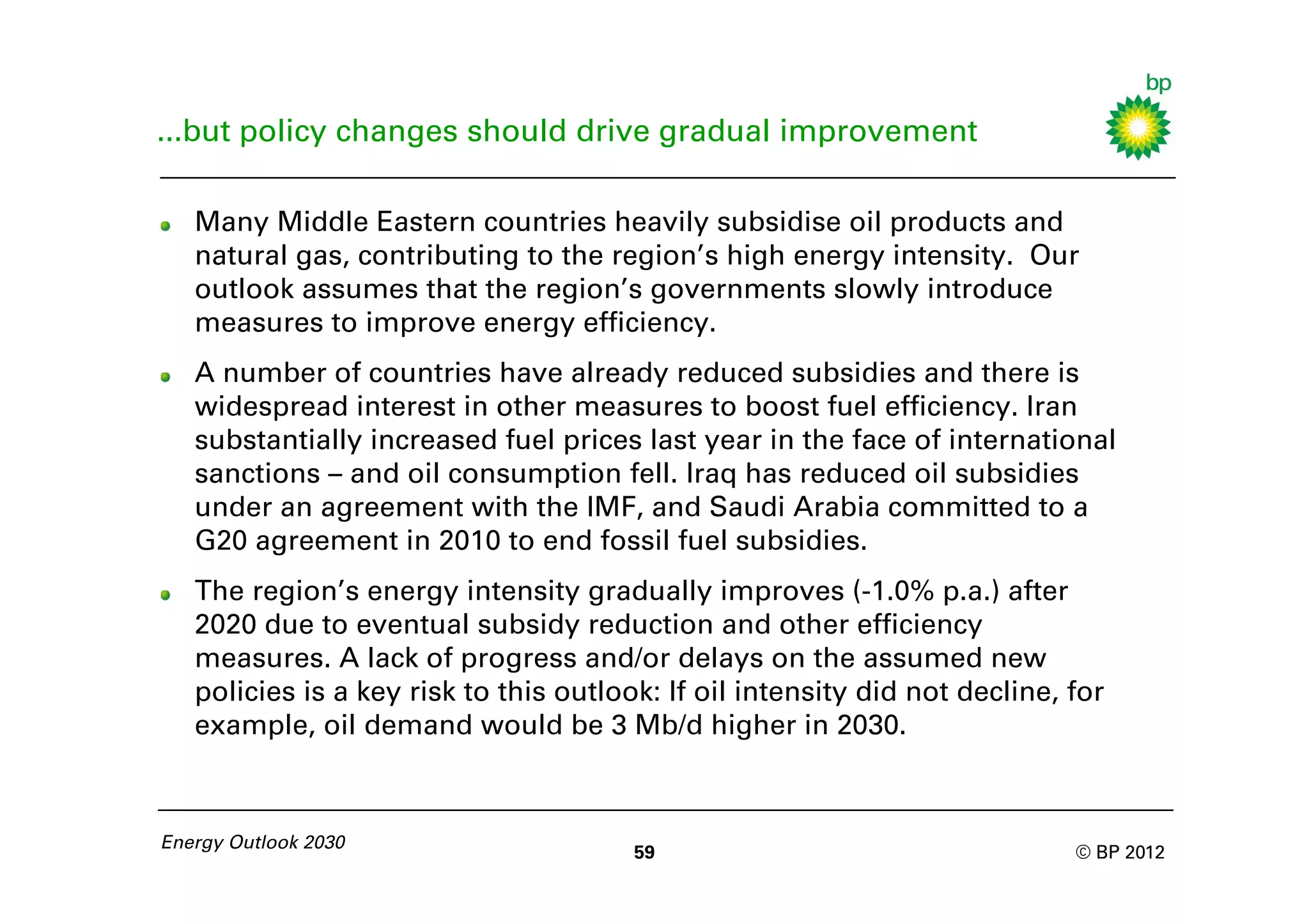 ...but policy changes should drive gradual improvement

   Many Middle Eastern countries heavily subsidise oil products and
   natural gas, contributing to the region’s high energy intensity. Our
   outlook assumes that the region’s governments slowly introduce
   measures to improve energy efficiency.
   A number of countries have already reduced subsidies and there is
   widespread interest in other measures to boost fuel efficiency. Iran
   substantially increased fuel prices last year in the face of international
   sanctions – and oil consumption fell. Iraq has reduced oil subsidies
   under an agreement with the IMF, and Saudi Arabia committed to a
   G20 agreement in 2010 to end fossil fuel subsidies.
   The region’s energy intensity gradually improves (-1.0% p.a.) after
   2020 due to eventual subsidy reduction and other efficiency
   measures. A lack of progress and/or delays on the assumed new
   policies is a key risk to this outlook: If oil intensity did not decline, for
   example, oil demand would be 3 Mb/d higher in 2030.



Energy Outlook 2030
                                        59                                   © BP 2012
 