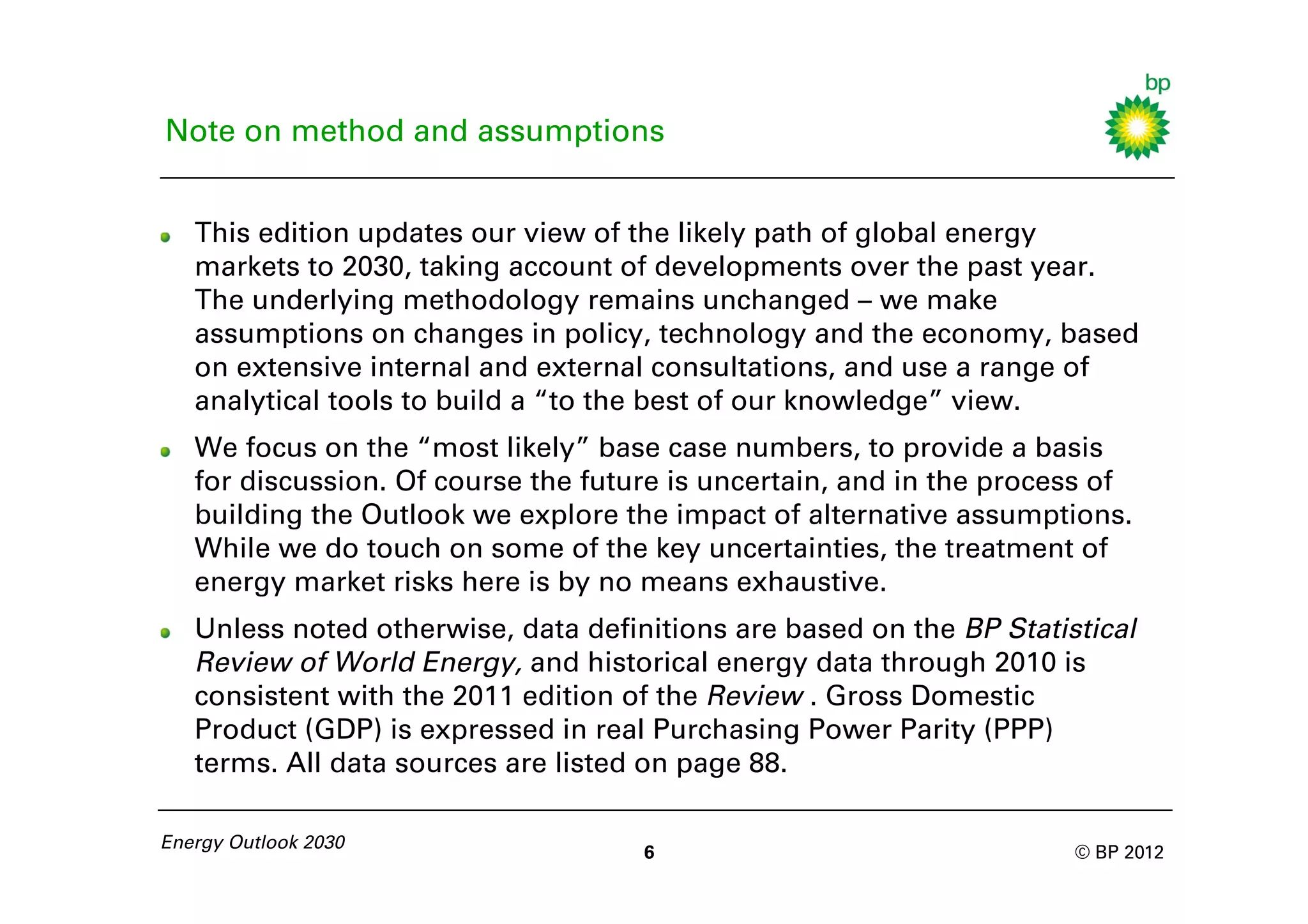 Note on method and assumptions


   This edition updates our view of the likely path of global energy
   markets to 2030, taking account of developments over the past year.
   The underlying methodology remains unchanged – we make
   assumptions on changes in policy, technology and the economy, based
   on extensive internal and external consultations, and use a range of
   analytical tools to build a “to the best of our knowledge” view.
   We focus on the “most likely” base case numbers, to provide a basis
   for discussion. Of course the future is uncertain, and in the process of
   building the Outlook we explore the impact of alternative assumptions.
   While we do touch on some of the key uncertainties, the treatment of
   energy market risks here is by no means exhaustive.
   Unless noted otherwise, data definitions are based on the BP Statistical
   Review of World Energy, and historical energy data through 2010 is
   consistent with the 2011 edition of the Review . Gross Domestic
   Product (GDP) is expressed in real Purchasing Power Parity (PPP)
   terms. All data sources are listed on page 88.

Energy Outlook 2030
                                     6                                © BP 2012
 