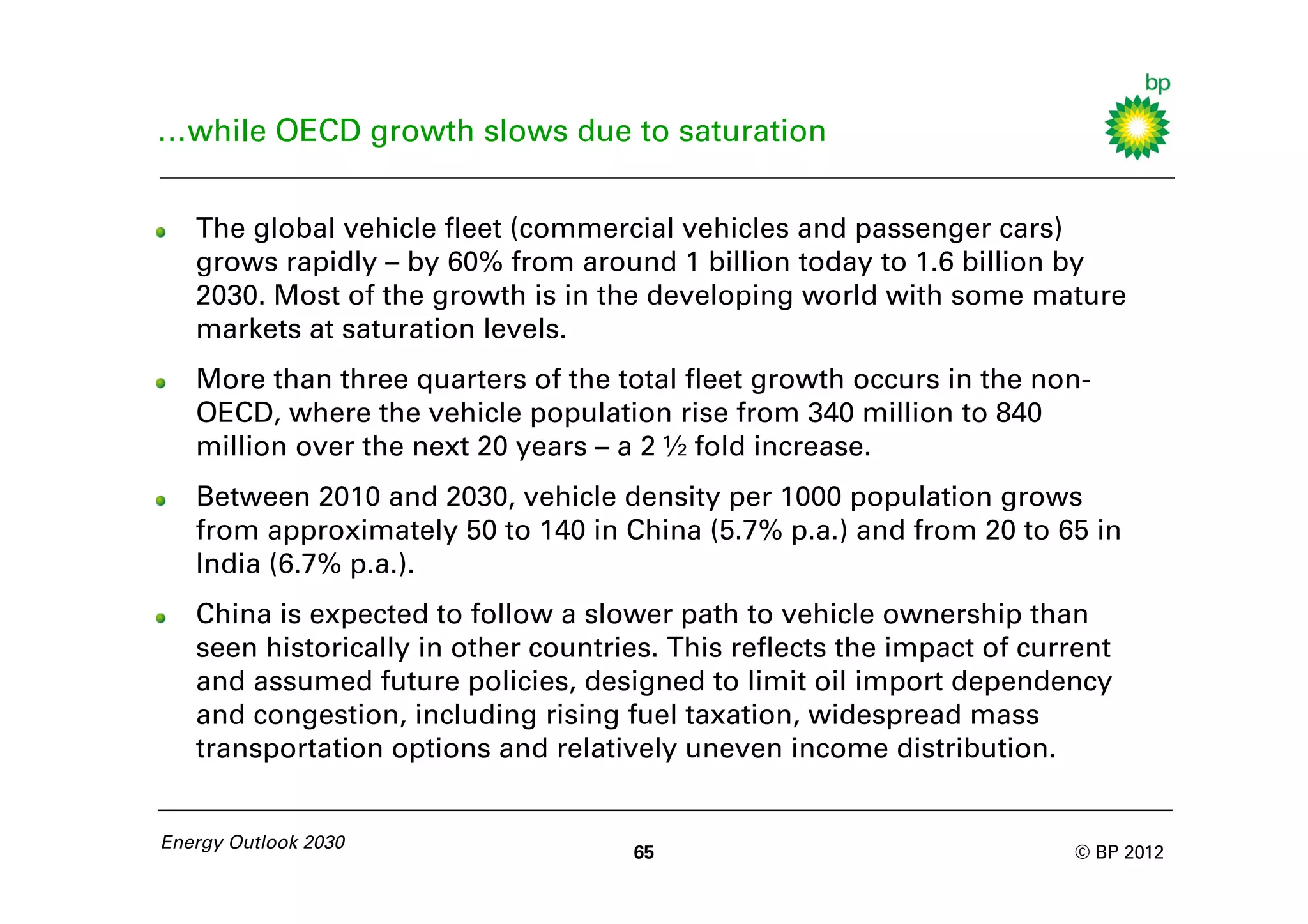 …while OECD growth slows due to saturation


   The global vehicle fleet (commercial vehicles and passenger cars)
   grows rapidly – by 60% from around 1 billion today to 1.6 billion by
   2030. Most of the growth is in the developing world with some mature
   markets at saturation levels.
   More than three quarters of the total fleet growth occurs in the non-
   OECD, where the vehicle population rise from 340 million to 840
   million over the next 20 years – a 2 ½ fold increase.
   Between 2010 and 2030, vehicle density per 1000 population grows
   from approximately 50 to 140 in China (5.7% p.a.) and from 20 to 65 in
   India (6.7% p.a.).
   China is expected to follow a slower path to vehicle ownership than
   seen historically in other countries. This reflects the impact of current
   and assumed future policies, designed to limit oil import dependency
   and congestion, including rising fuel taxation, widespread mass
   transportation options and relatively uneven income distribution.


Energy Outlook 2030
                                     65                                 © BP 2012
 