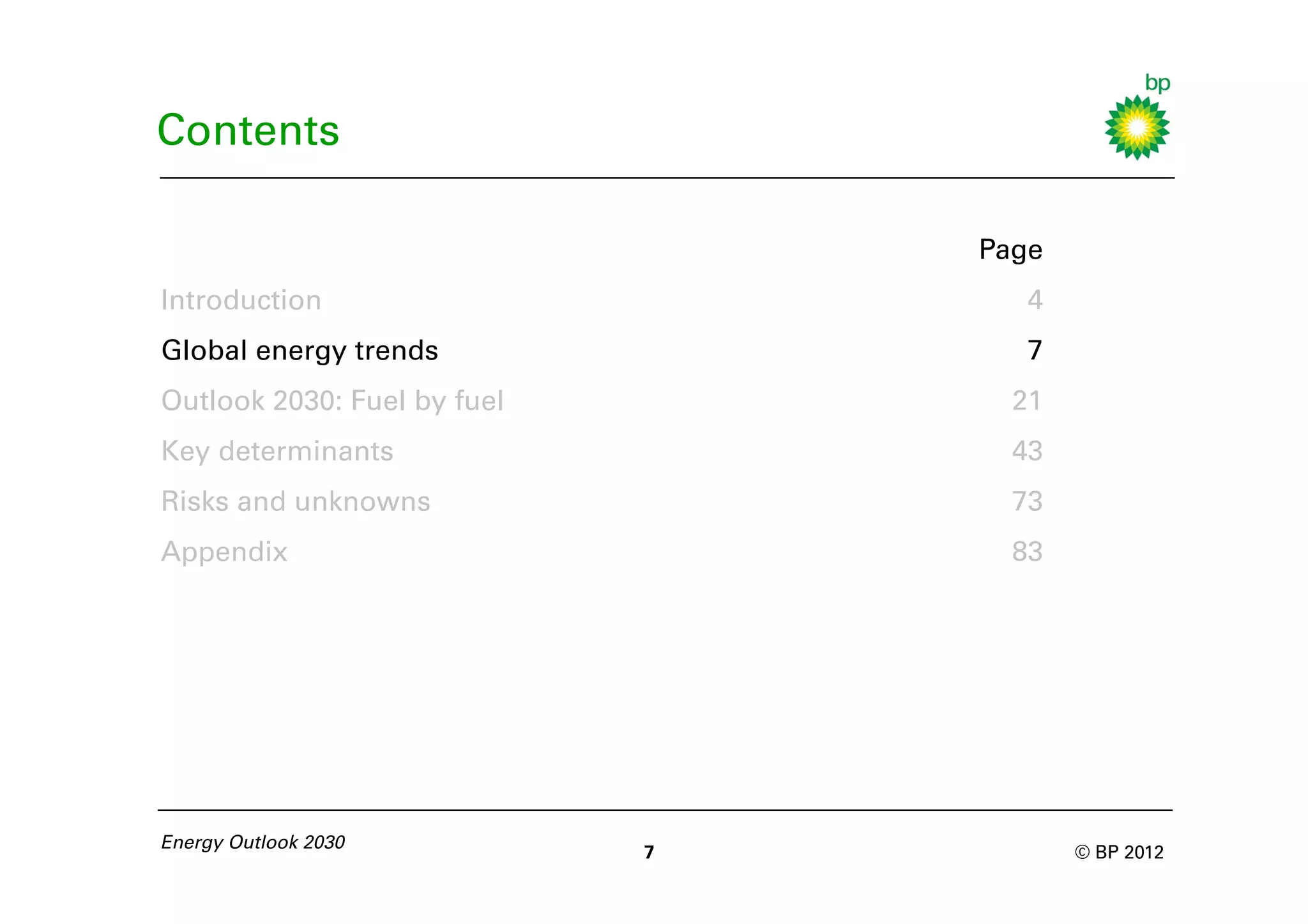 Contents

                                 Page
Introduction                        4
Global energy trends                7
Outlook 2030: Fuel by fuel         21
Key determinants                   43
Risks and unknowns                 73
Appendix                           83




Energy Outlook 2030
                             7          © BP 2012
 