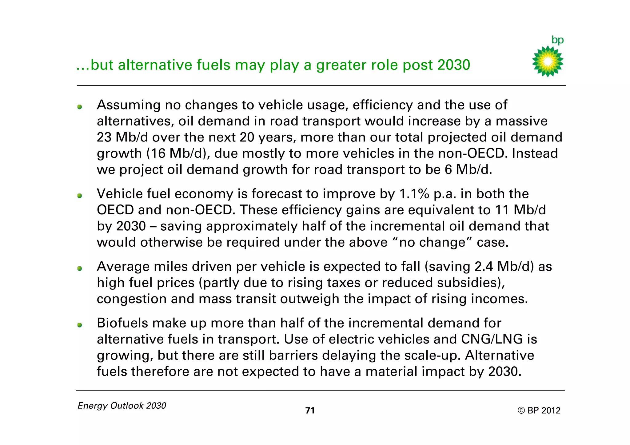 …but alternative fuels may play a greater role post 2030

    Assuming no changes to vehicle usage, efficiency and the use of
    alternatives, oil demand in road transport would increase by a massive
    23 Mb/d over the next 20 years, more than our total projected oil demand
    growth (16 Mb/d), due mostly to more vehicles in the non-OECD. Instead
    we project oil demand growth for road transport to be 6 Mb/d.
    Vehicle fuel economy is forecast to improve by 1.1% p.a. in both the
    OECD and non-OECD. These efficiency gains are equivalent to 11 Mb/d
    by 2030 – saving approximately half of the incremental oil demand that
    would otherwise be required under the above “no change” case.
    Average miles driven per vehicle is expected to fall (saving 2.4 Mb/d) as
    high fuel prices (partly due to rising taxes or reduced subsidies),
    congestion and mass transit outweigh the impact of rising incomes.
    Biofuels make up more than half of the incremental demand for
    alternative fuels in transport. Use of electric vehicles and CNG/LNG is
    growing, but there are still barriers delaying the scale-up. Alternative
    fuels therefore are not expected to have a material impact by 2030.

Energy Outlook 2030
                                      71                                © BP 2012
 