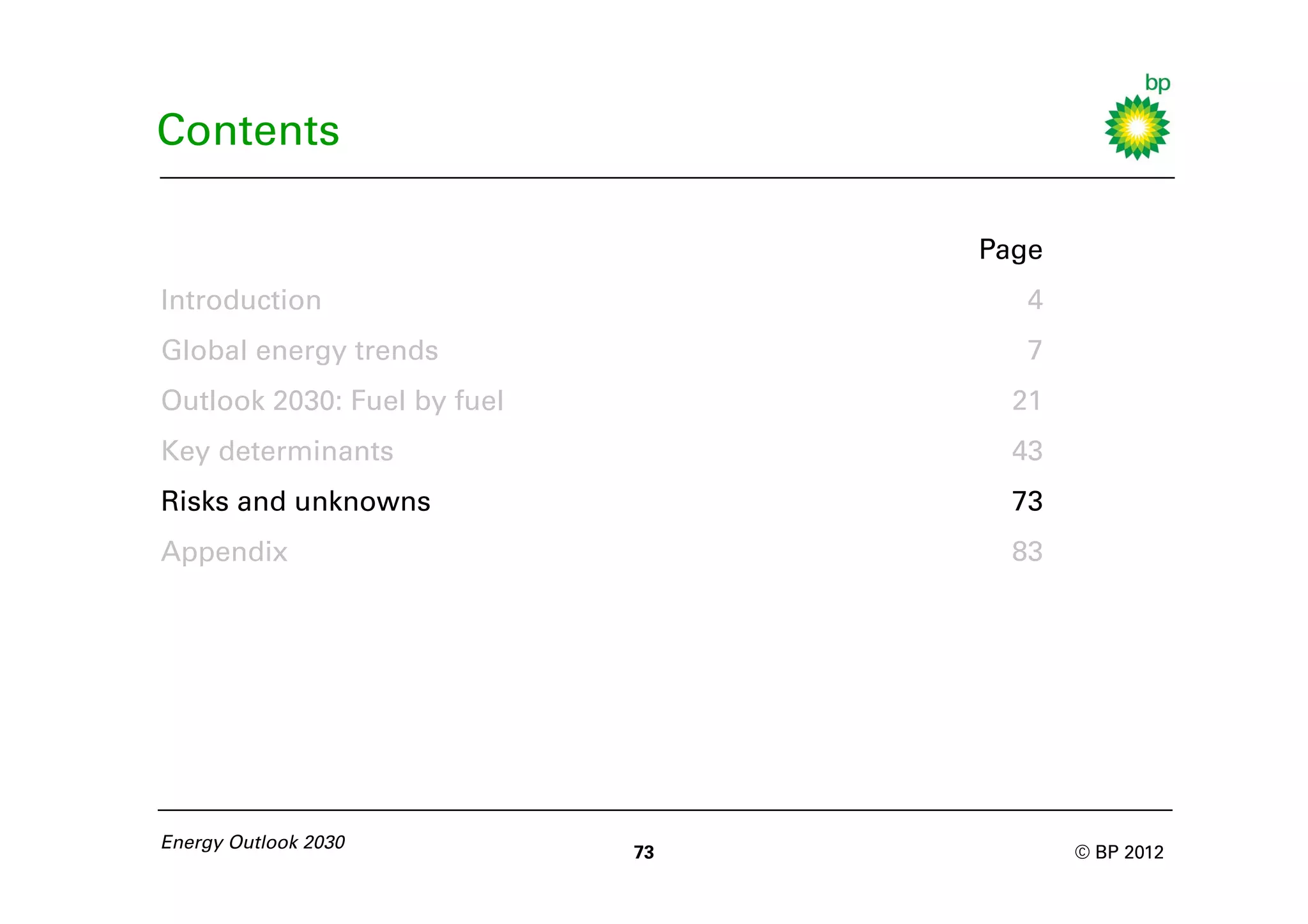 Contents

                                  Page
Introduction                         4
Global energy trends                 7
Outlook 2030: Fuel by fuel          21
Key determinants                    43
Risks and unknowns                  73
Appendix                            83




Energy Outlook 2030
                             73          © BP 2012
 