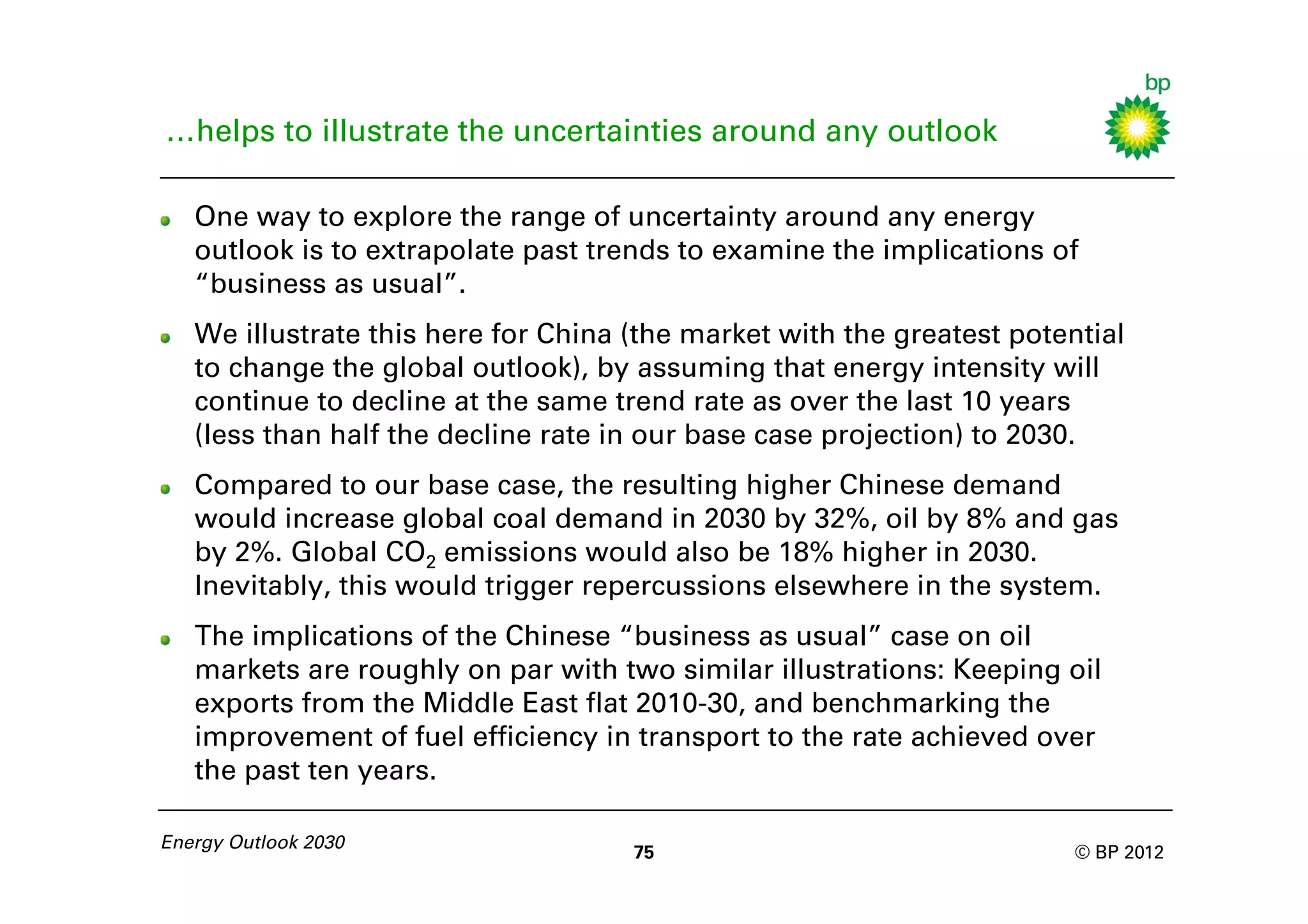 …helps to illustrate the uncertainties around any outlook

   One way to explore the range of uncertainty around any energy
   outlook is to extrapolate past trends to examine the implications of
   “business as usual”.
   We illustrate this here for China (the market with the greatest potential
   to change the global outlook), by assuming that energy intensity will
   continue to decline at the same trend rate as over the last 10 years
   (less than half the decline rate in our base case projection) to 2030.
   Compared to our base case, the resulting higher Chinese demand
   would increase global coal demand in 2030 by 32%, oil by 8% and gas
   by 2%. Global CO2 emissions would also be 18% higher in 2030.
   Inevitably, this would trigger repercussions elsewhere in the system.
   The implications of the Chinese “business as usual” case on oil
   markets are roughly on par with two similar illustrations: Keeping oil
   exports from the Middle East flat 2010-30, and benchmarking the
   improvement of fuel efficiency in transport to the rate achieved over
   the past ten years.

Energy Outlook 2030
                                     75                                 © BP 2012
 