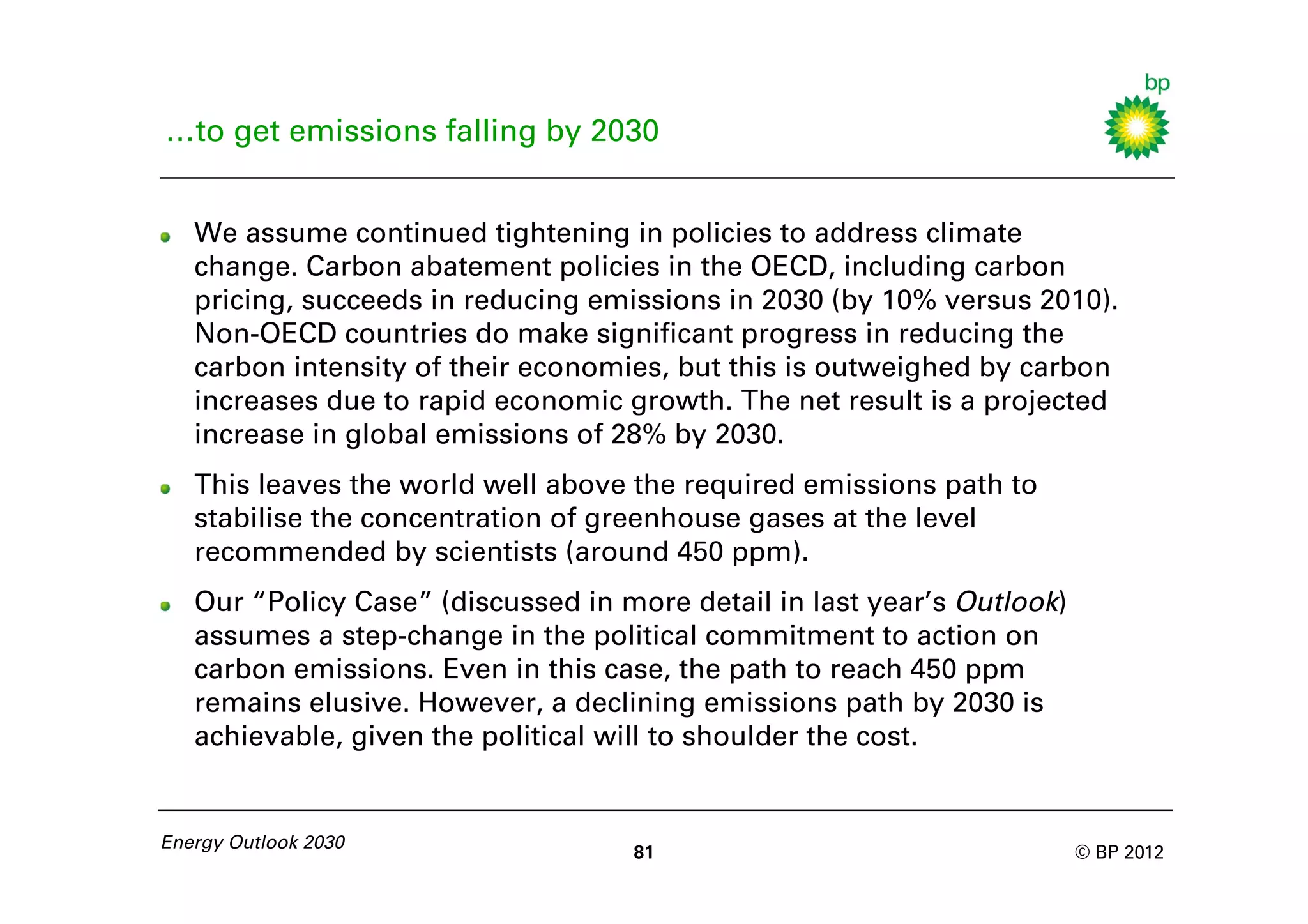 …to get emissions falling by 2030


   We assume continued tightening in policies to address climate
   change. Carbon abatement policies in the OECD, including carbon
   pricing, succeeds in reducing emissions in 2030 (by 10% versus 2010).
   Non-OECD countries do make significant progress in reducing the
   carbon intensity of their economies, but this is outweighed by carbon
   increases due to rapid economic growth. The net result is a projected
   increase in global emissions of 28% by 2030.
   This leaves the world well above the required emissions path to
   stabilise the concentration of greenhouse gases at the level
   recommended by scientists (around 450 ppm).
   Our “Policy Case” (discussed in more detail in last year’s Outlook)
   assumes a step-change in the political commitment to action on
   carbon emissions. Even in this case, the path to reach 450 ppm
   remains elusive. However, a declining emissions path by 2030 is
   achievable, given the political will to shoulder the cost.


Energy Outlook 2030
                                    81                                   © BP 2012
 