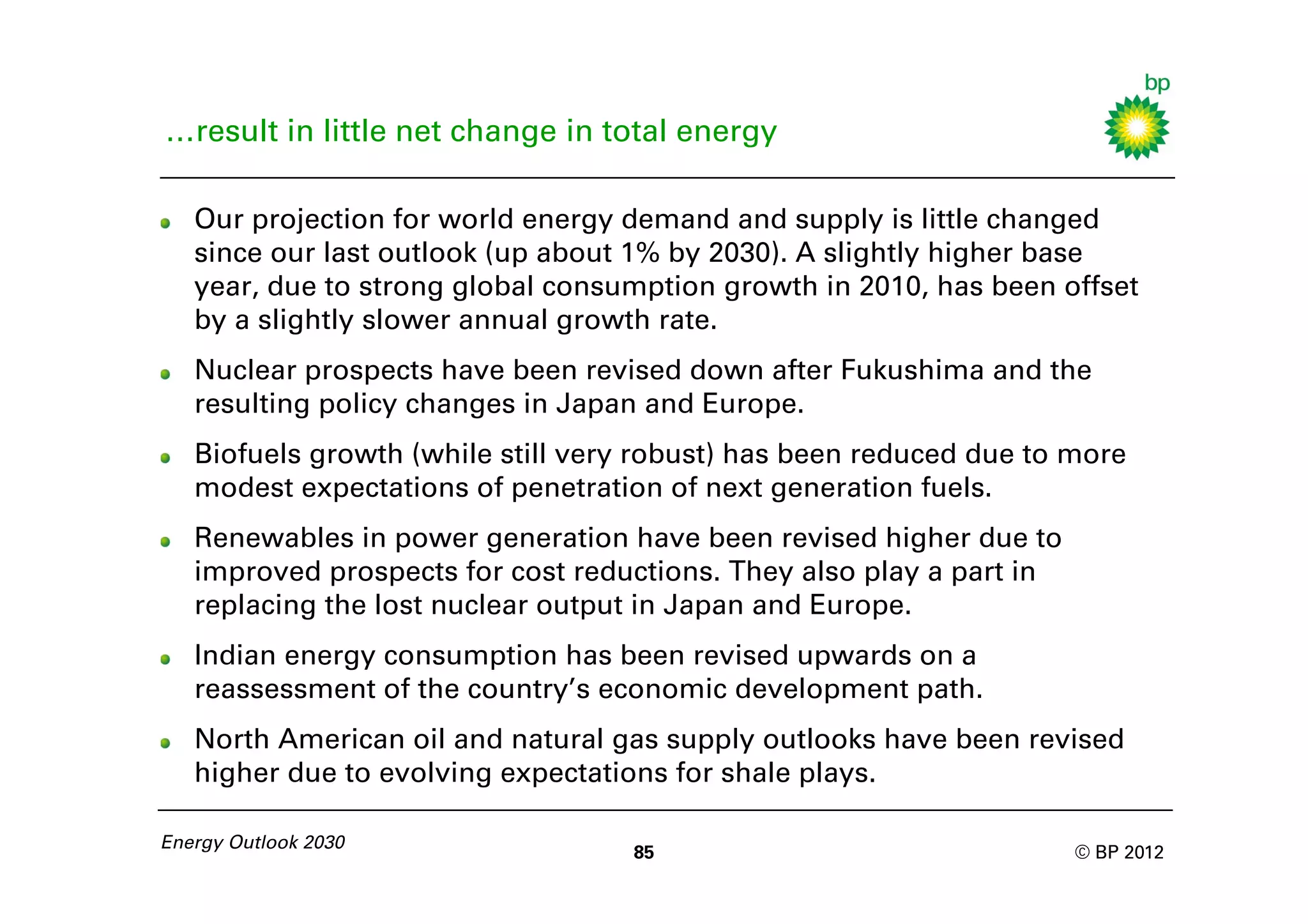 …result in little net change in total energy

   Our projection for world energy demand and supply is little changed
   since our last outlook (up about 1% by 2030). A slightly higher base
   year, due to strong global consumption growth in 2010, has been offset
   by a slightly slower annual growth rate.
   Nuclear prospects have been revised down after Fukushima and the
   resulting policy changes in Japan and Europe.
   Biofuels growth (while still very robust) has been reduced due to more
   modest expectations of penetration of next generation fuels.
   Renewables in power generation have been revised higher due to
   improved prospects for cost reductions. They also play a part in
   replacing the lost nuclear output in Japan and Europe.
   Indian energy consumption has been revised upwards on a
   reassessment of the country’s economic development path.
   North American oil and natural gas supply outlooks have been revised
   higher due to evolving expectations for shale plays.

Energy Outlook 2030
                                    85                                © BP 2012
 