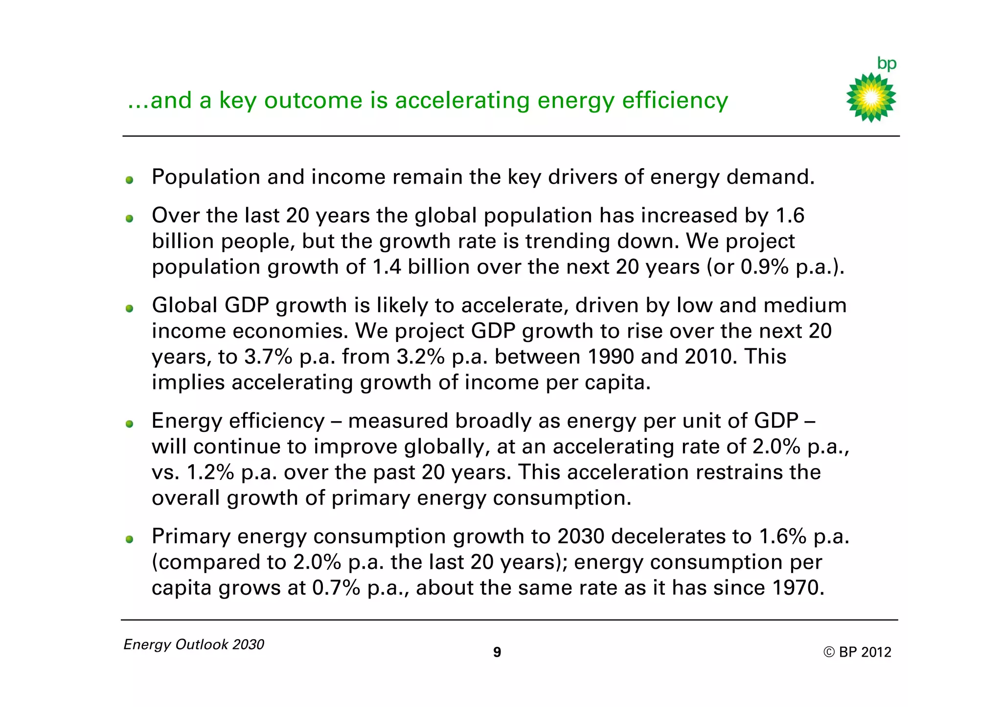 …and a key outcome is accelerating energy efficiency


   Population and income remain the key drivers of energy demand.
   Over the last 20 years the global population has increased by 1.6
   billion people, but the growth rate is trending down. We project
   population growth of 1.4 billion over the next 20 years (or 0.9% p.a.).
   Global GDP growth is likely to accelerate, driven by low and medium
   income economies. We project GDP growth to rise over the next 20
   years, to 3.7% p.a. from 3.2% p.a. between 1990 and 2010. This
   implies accelerating growth of income per capita.
   Energy efficiency – measured broadly as energy per unit of GDP –
   will continue to improve globally, at an accelerating rate of 2.0% p.a.,
   vs. 1.2% p.a. over the past 20 years. This acceleration restrains the
   overall growth of primary energy consumption.
   Primary energy consumption growth to 2030 decelerates to 1.6% p.a.
   (compared to 2.0% p.a. the last 20 years); energy consumption per
   capita grows at 0.7% p.a., about the same rate as it has since 1970.

Energy Outlook 2030
                                      9                                 © BP 2012
 