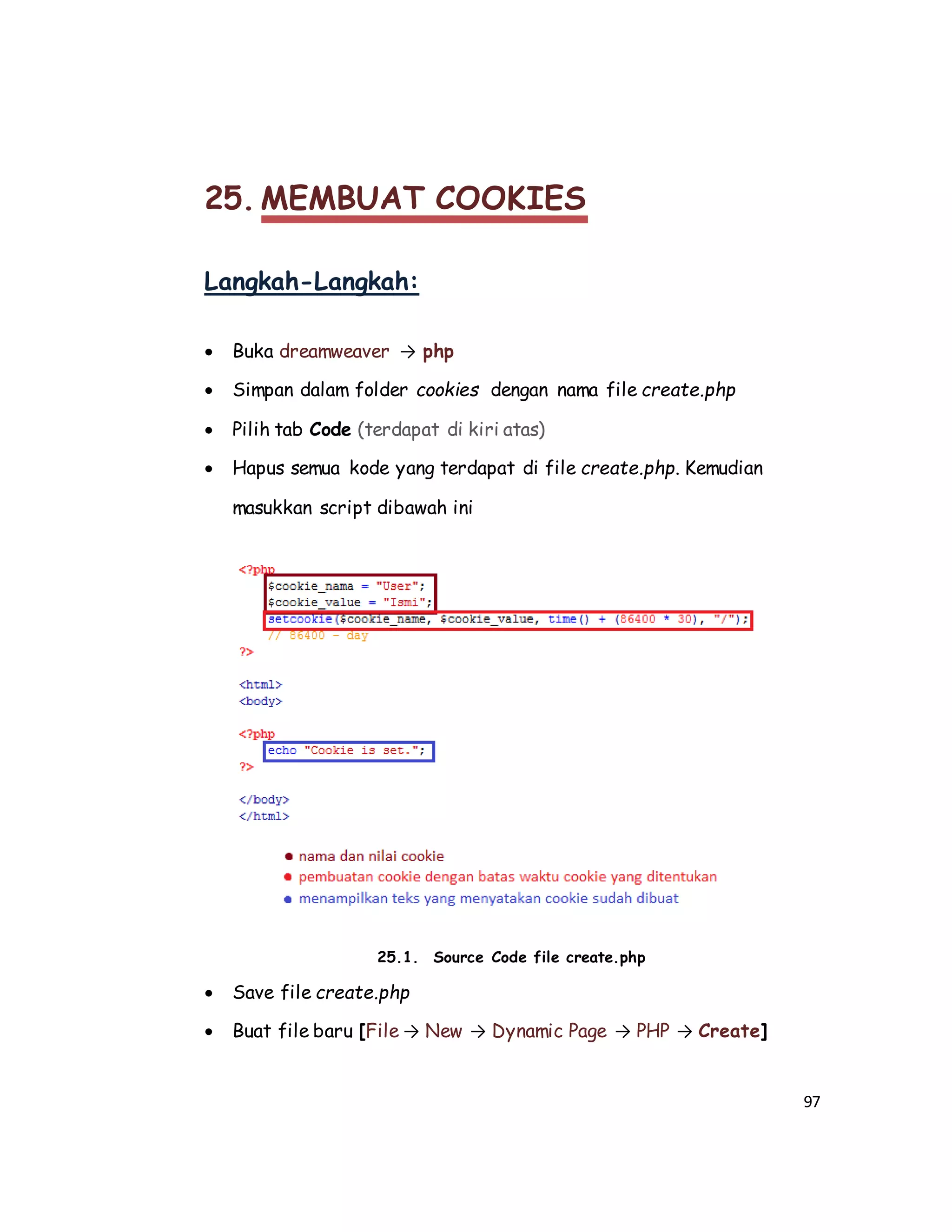 97
25. MEMBUAT COOKIES
Langkah-Langkah:
 Buka dreamweaver → php
 Simpan dalam folder cookies dengan nama file create.php
 Pilih tab Code (terdapat di kiri atas)
 Hapus semua kode yang terdapat di file create.php. Kemudian
masukkan script dibawah ini
25.1. Source Code file create.php
 Save file create.php
 Buat file baru [File → New → Dynamic Page → PHP → Create]
 