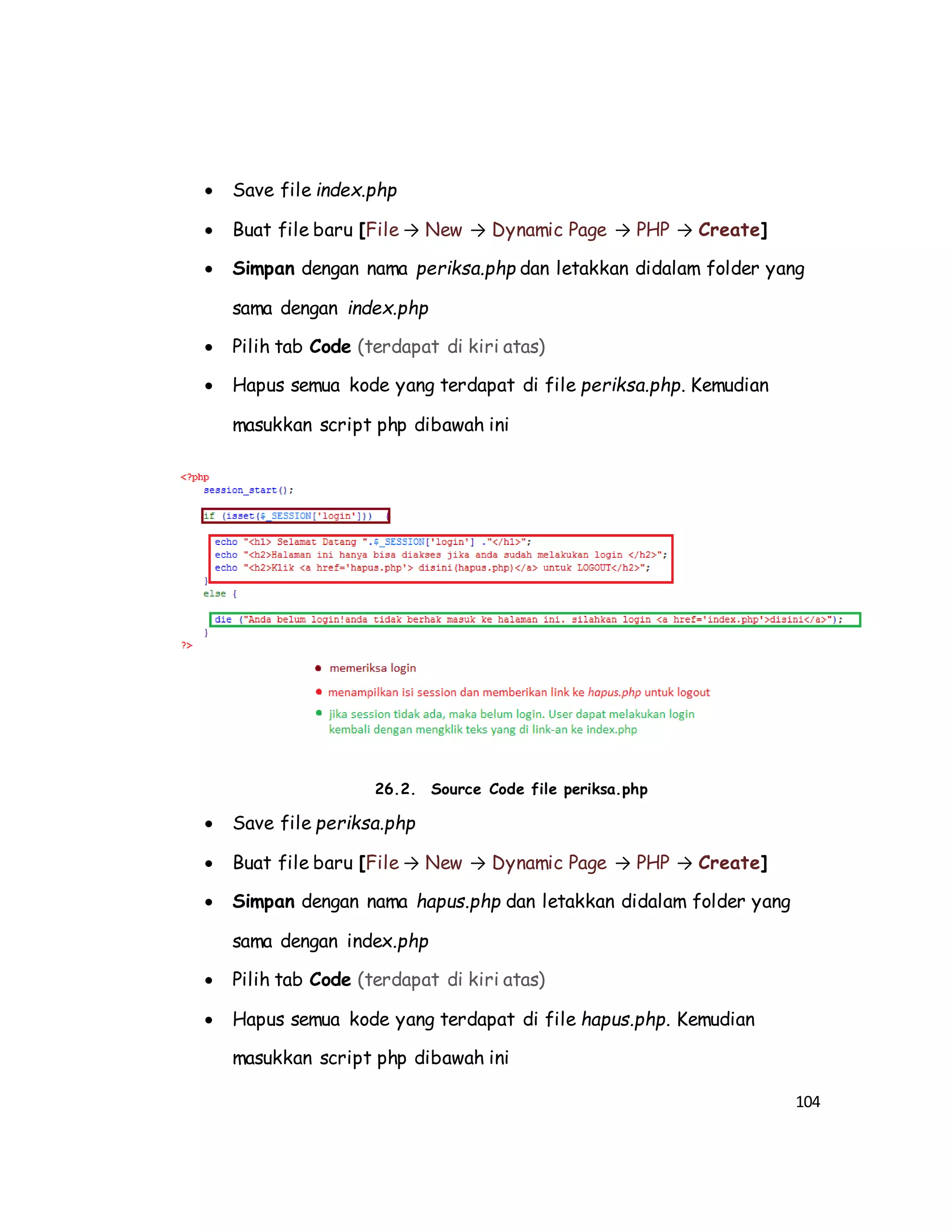 104
 Save file index.php
 Buat file baru [File → New → Dynamic Page → PHP → Create]
 Simpan dengan nama periksa.php dan letakkan didalam folder yang
sama dengan index.php
 Pilih tab Code (terdapat di kiri atas)
 Hapus semua kode yang terdapat di file periksa.php. Kemudian
masukkan script php dibawah ini
26.2. Source Code file periksa.php
 Save file periksa.php
 Buat file baru [File → New → Dynamic Page → PHP → Create]
 Simpan dengan nama hapus.php dan letakkan didalam folder yang
sama dengan index.php
 Pilih tab Code (terdapat di kiri atas)
 Hapus semua kode yang terdapat di file hapus.php. Kemudian
masukkan script php dibawah ini
 