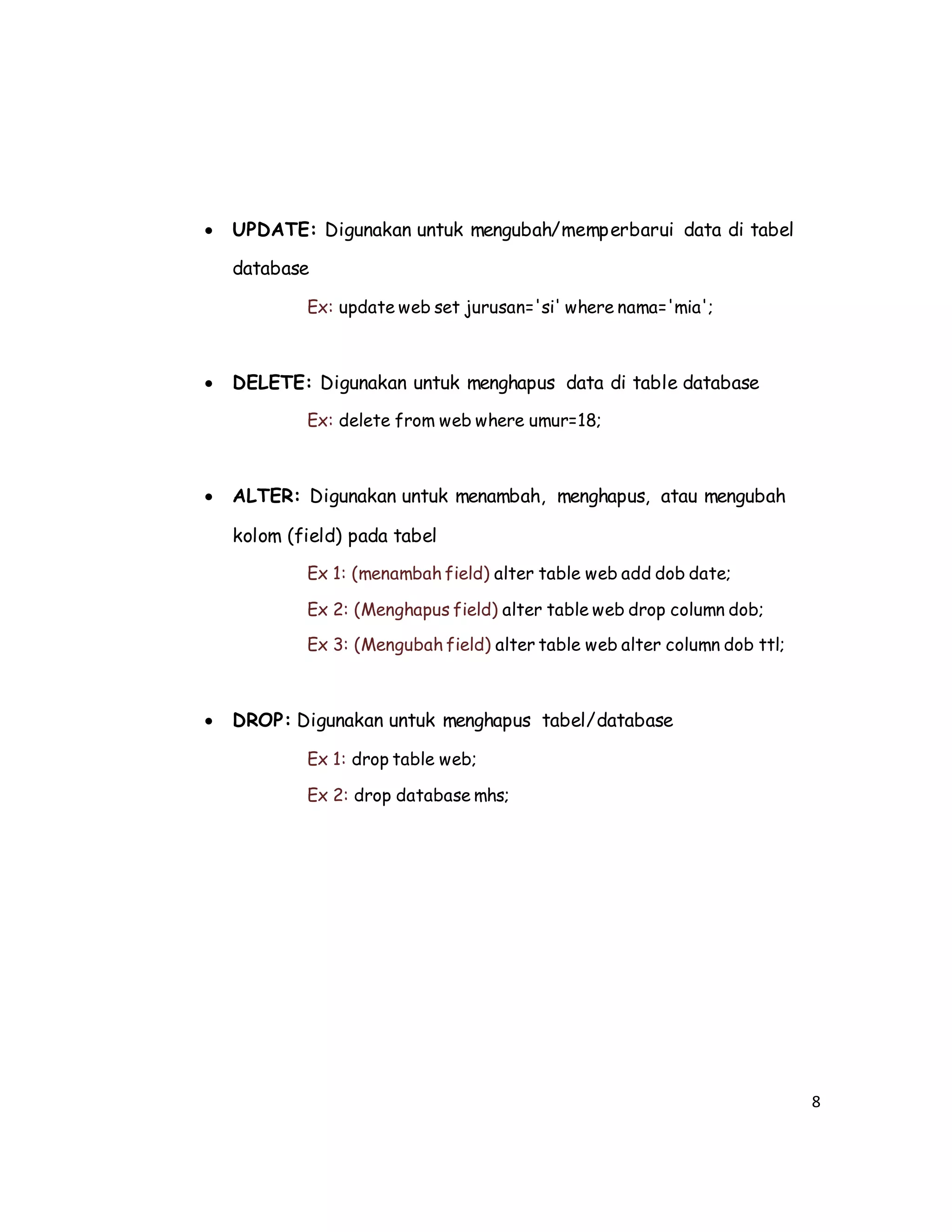 8
 UPDATE: Digunakan untuk mengubah/memperbarui data di tabel
database
Ex: update web set jurusan='si' where nama='mia';
 DELETE: Digunakan untuk menghapus data di table database
Ex: delete from web where umur=18;
 ALTER: Digunakan untuk menambah, menghapus, atau mengubah
kolom (field) pada tabel
Ex 1: (menambah field) alter table web add dob date;
Ex 2: (Menghapus field) alter table web drop column dob;
Ex 3: (Mengubah field) alter table web alter column dob ttl;
 DROP: Digunakan untuk menghapus tabel/database
Ex 1: drop table web;
Ex 2: drop database mhs;
 