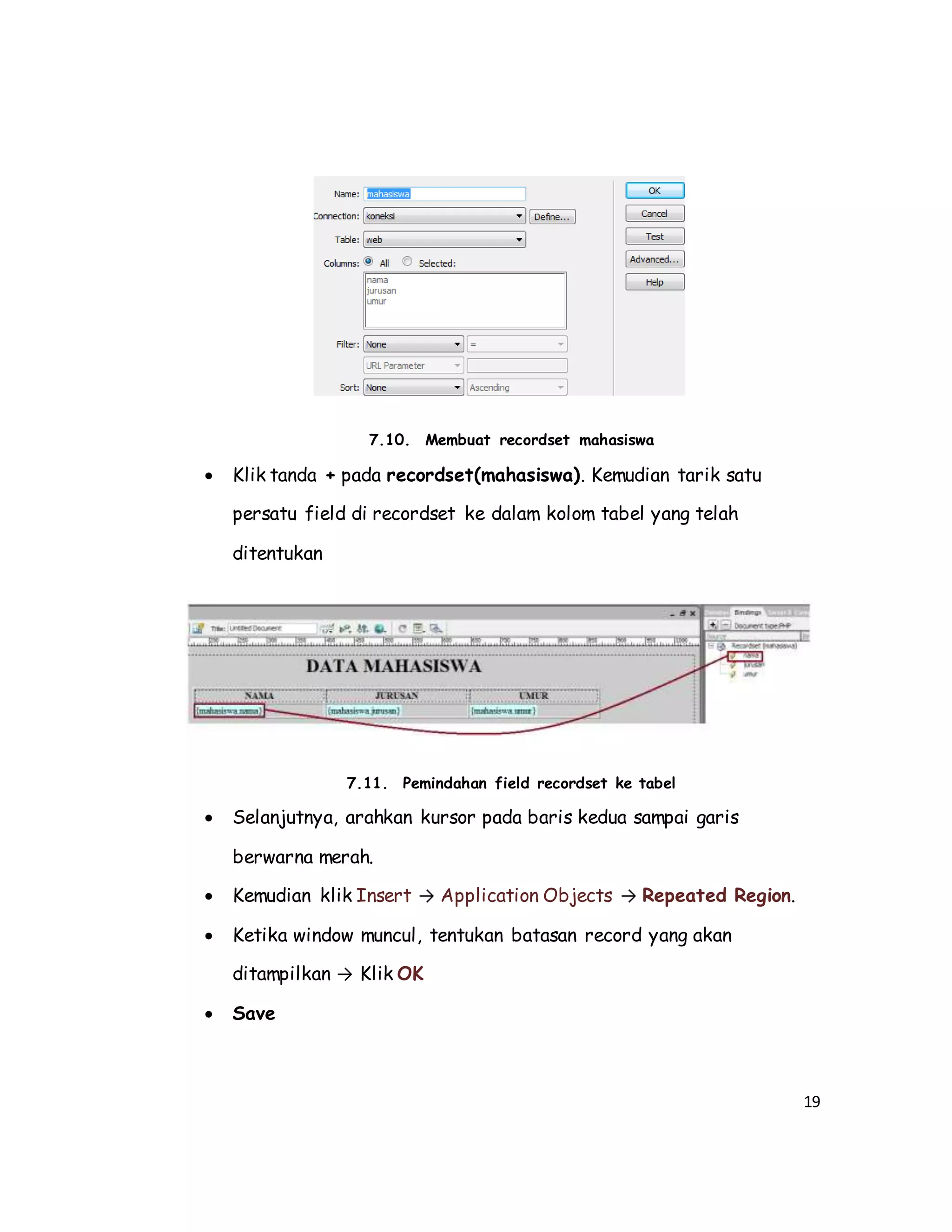19
7.10. Membuat recordset mahasiswa
 Klik tanda + pada recordset(mahasiswa). Kemudian tarik satu
persatu field di recordset ke dalam kolom tabel yang telah
ditentukan
7.11. Pemindahan field recordset ke tabel
 Selanjutnya, arahkan kursor pada baris kedua sampai garis
berwarna merah.
 Kemudian klik Insert → Application Objects → Repeated Region.
 Ketika window muncul, tentukan batasan record yang akan
ditampilkan → Klik OK
 Save
 