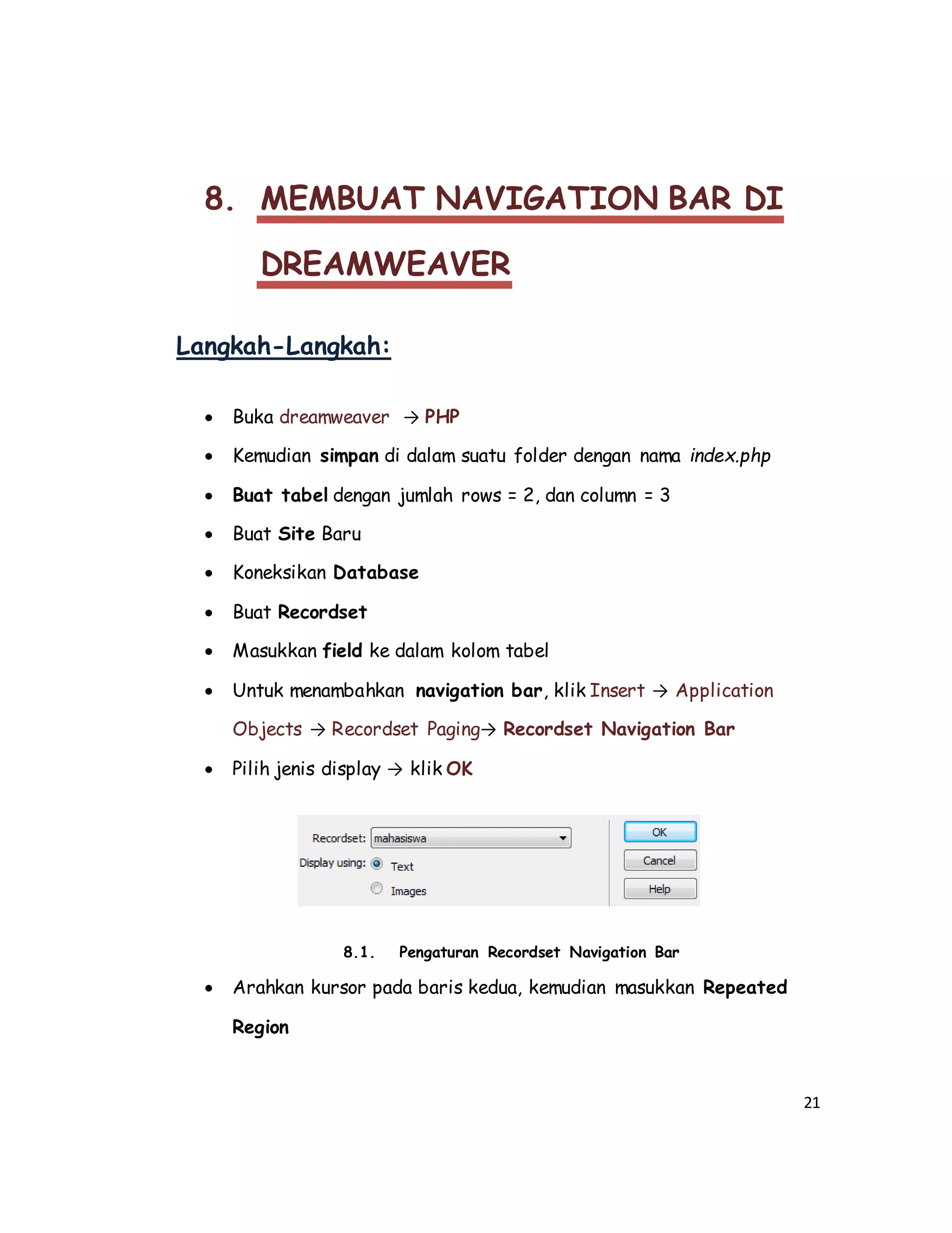 21
8. MEMBUAT NAVIGATION BAR DI
DREAMWEAVER
Langkah-Langkah:
 Buka dreamweaver → PHP
 Kemudian simpan di dalam suatu folder dengan nama index.php
 Buat tabel dengan jumlah rows = 2, dan column = 3
 Buat Site Baru
 Koneksikan Database
 Buat Recordset
 Masukkan field ke dalam kolom tabel
 Untuk menambahkan navigation bar, klik Insert → Application
Objects → Recordset Paging→ Recordset Navigation Bar
 Pilih jenis display → klik OK
8.1. Pengaturan Recordset Navigation Bar
 Arahkan kursor pada baris kedua, kemudian masukkan Repeated
Region
 