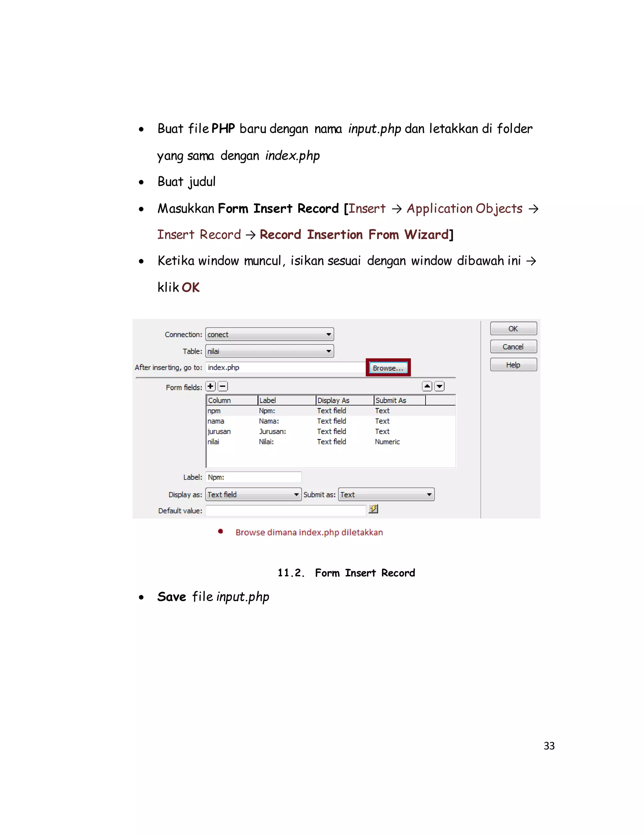 33
 Buat file PHP baru dengan nama input.php dan letakkan di folder
yang sama dengan index.php
 Buat judul
 Masukkan Form Insert Record [Insert → Application Objects →
Insert Record → Record Insertion From Wizard]
 Ketika window muncul, isikan sesuai dengan window dibawah ini →
klik OK
11.2. Form Insert Record
 Save file input.php
 