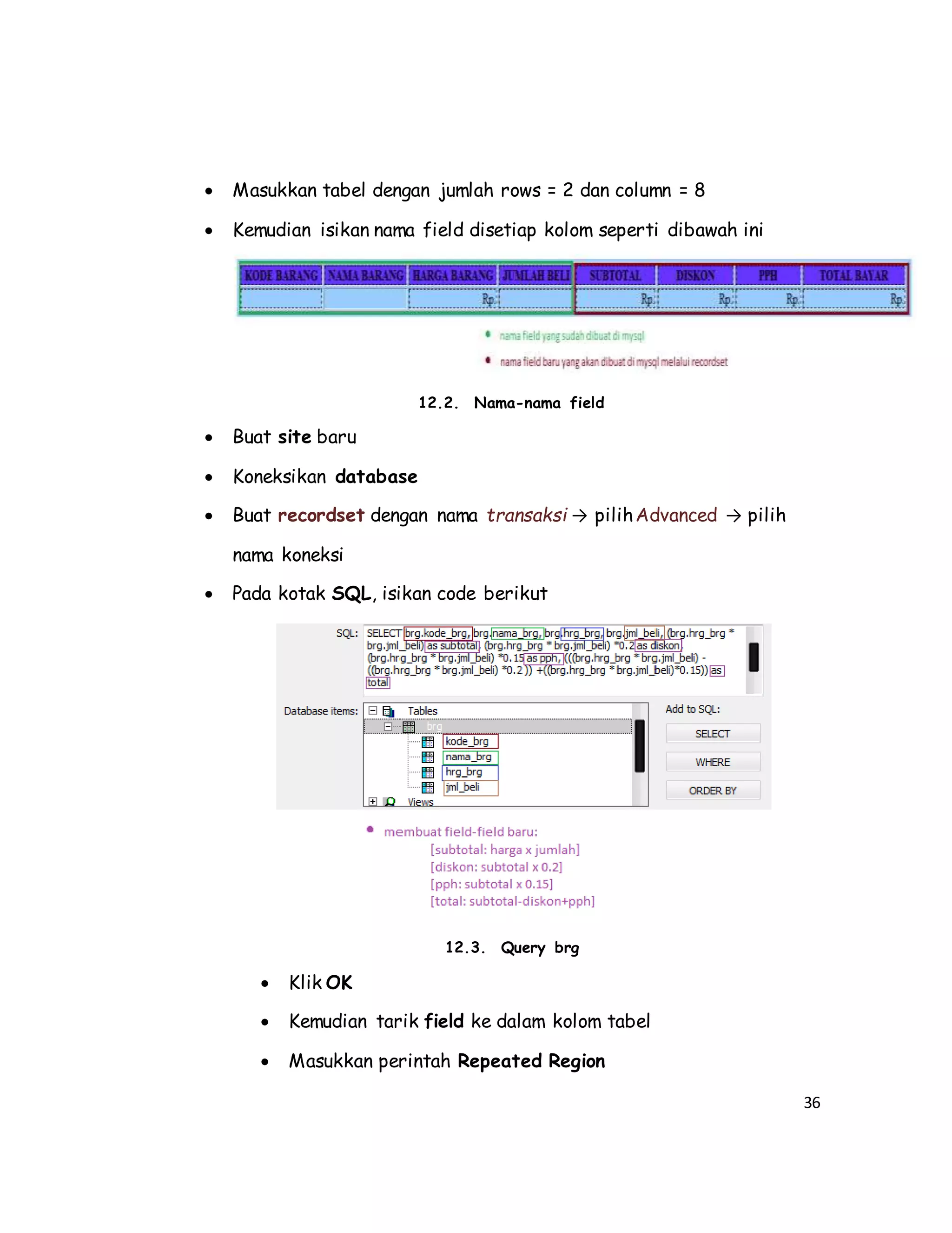 36
 Masukkan tabel dengan jumlah rows = 2 dan column = 8
 Kemudian isikan nama field disetiap kolom seperti dibawah ini
12.2. Nama-nama field
 Buat site baru
 Koneksikan database
 Buat recordset dengan nama transaksi → pilihAdvanced → pilih
nama koneksi
 Pada kotak SQL, isikan code berikut
12.3. Query brg
 Klik OK
 Kemudian tarik field ke dalam kolom tabel
 Masukkan perintah Repeated Region
 