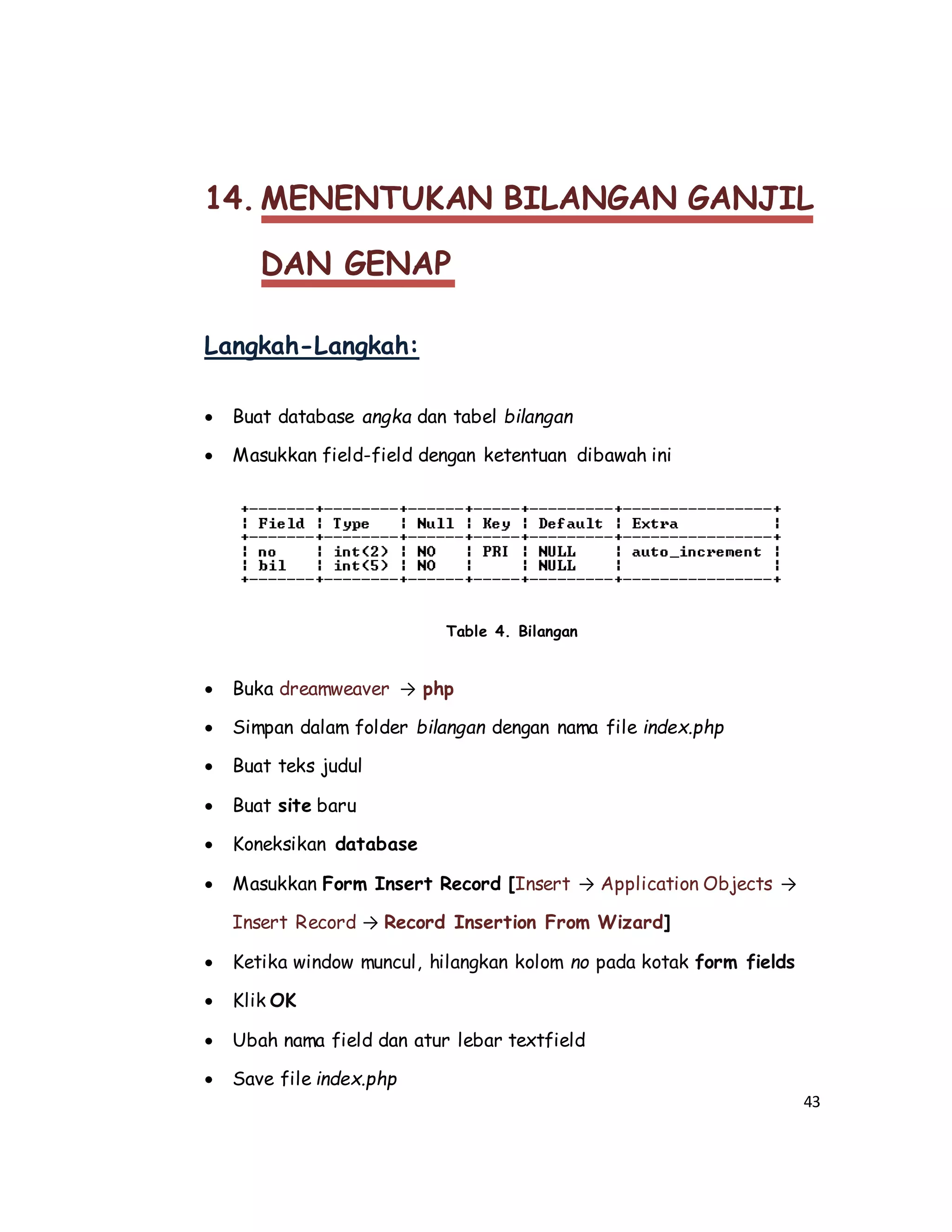 43
14. MENENTUKAN BILANGAN GANJIL
DAN GENAP
Langkah-Langkah:
 Buat database angka dan tabel bilangan
 Masukkan field-field dengan ketentuan dibawah ini
Table 4. Bilangan
 Buka dreamweaver → php
 Simpan dalam folder bilangan dengan nama file index.php
 Buat teks judul
 Buat site baru
 Koneksikan database
 Masukkan Form Insert Record [Insert → Application Objects →
Insert Record → Record Insertion From Wizard]
 Ketika window muncul, hilangkan kolom no pada kotak form fields
 Klik OK
 Ubah nama field dan atur lebar textfield
 Save file index.php
 