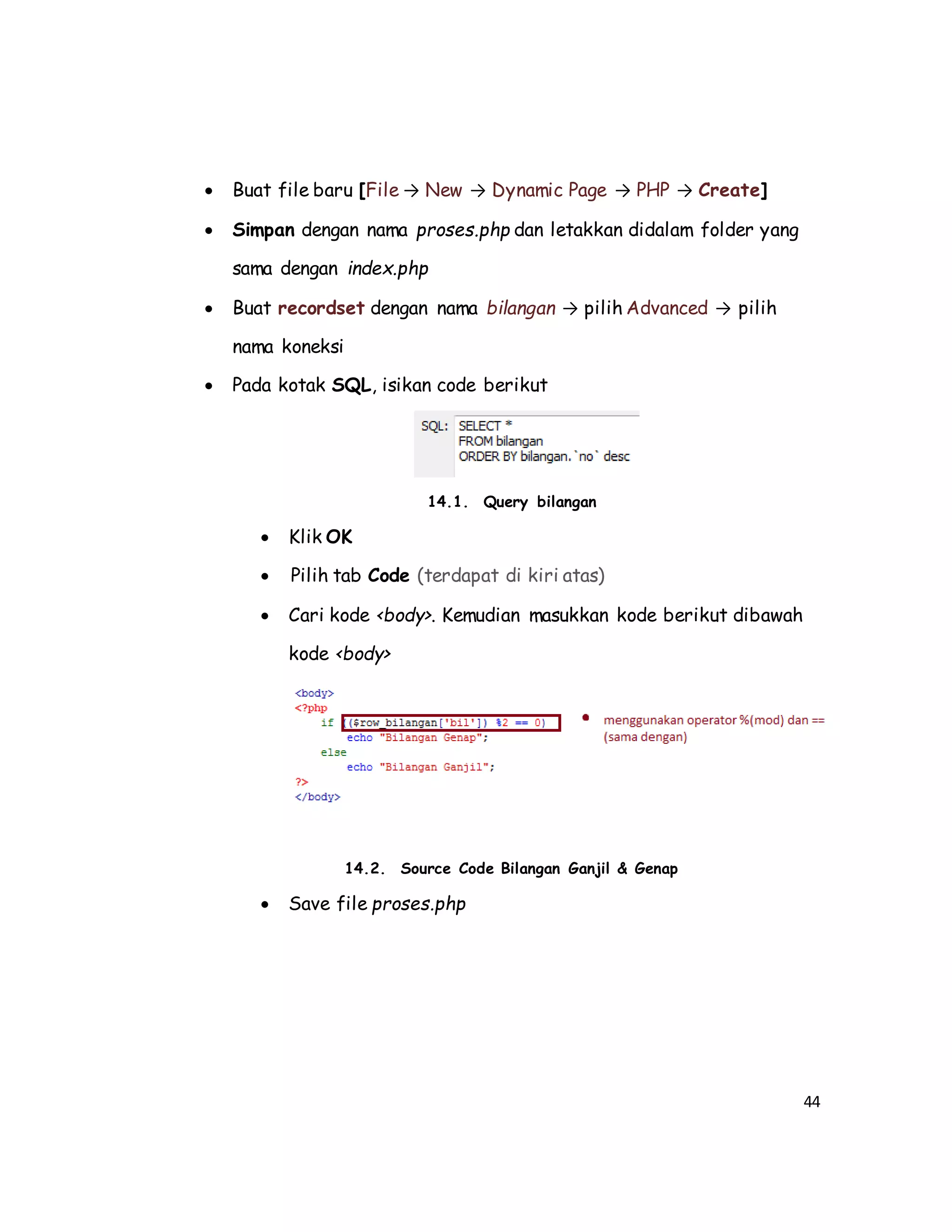 44
 Buat file baru [File → New → Dynamic Page → PHP → Create]
 Simpan dengan nama proses.php dan letakkan didalam folder yang
sama dengan index.php
 Buat recordset dengan nama bilangan → pilih Advanced → pilih
nama koneksi
 Pada kotak SQL, isikan code berikut
14.1. Query bilangan
 Klik OK
 Pilih tab Code (terdapat di kiri atas)
 Cari kode <body>. Kemudian masukkan kode berikut dibawah
kode <body>
14.2. Source Code Bilangan Ganjil & Genap
 Save file proses.php
 