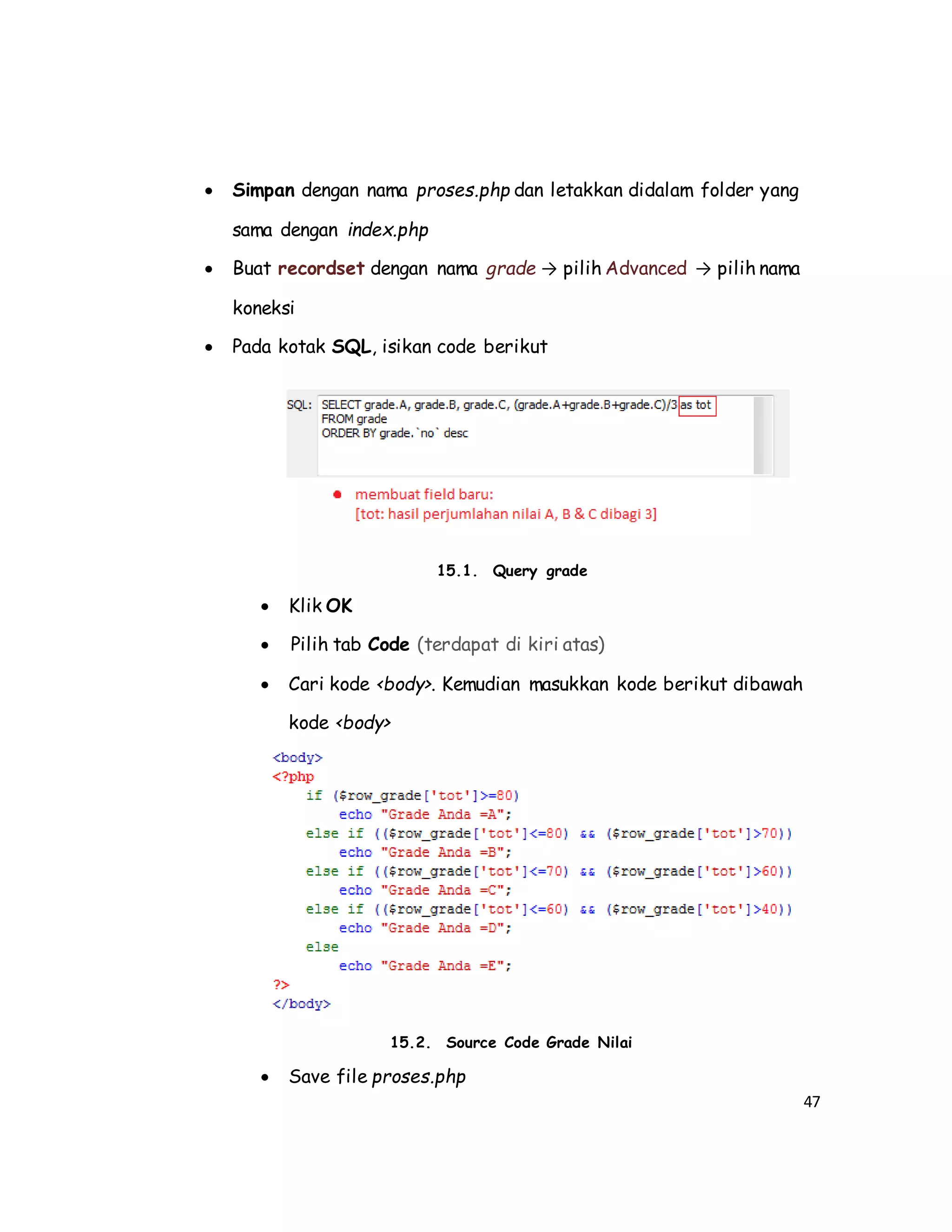 47
 Simpan dengan nama proses.php dan letakkan didalam folder yang
sama dengan index.php
 Buat recordset dengan nama grade → pilih Advanced → pilih nama
koneksi
 Pada kotak SQL, isikan code berikut
15.1. Query grade
 Klik OK
 Pilih tab Code (terdapat di kiri atas)
 Cari kode <body>. Kemudian masukkan kode berikut dibawah
kode <body>
15.2. Source Code Grade Nilai
 Save file proses.php
 