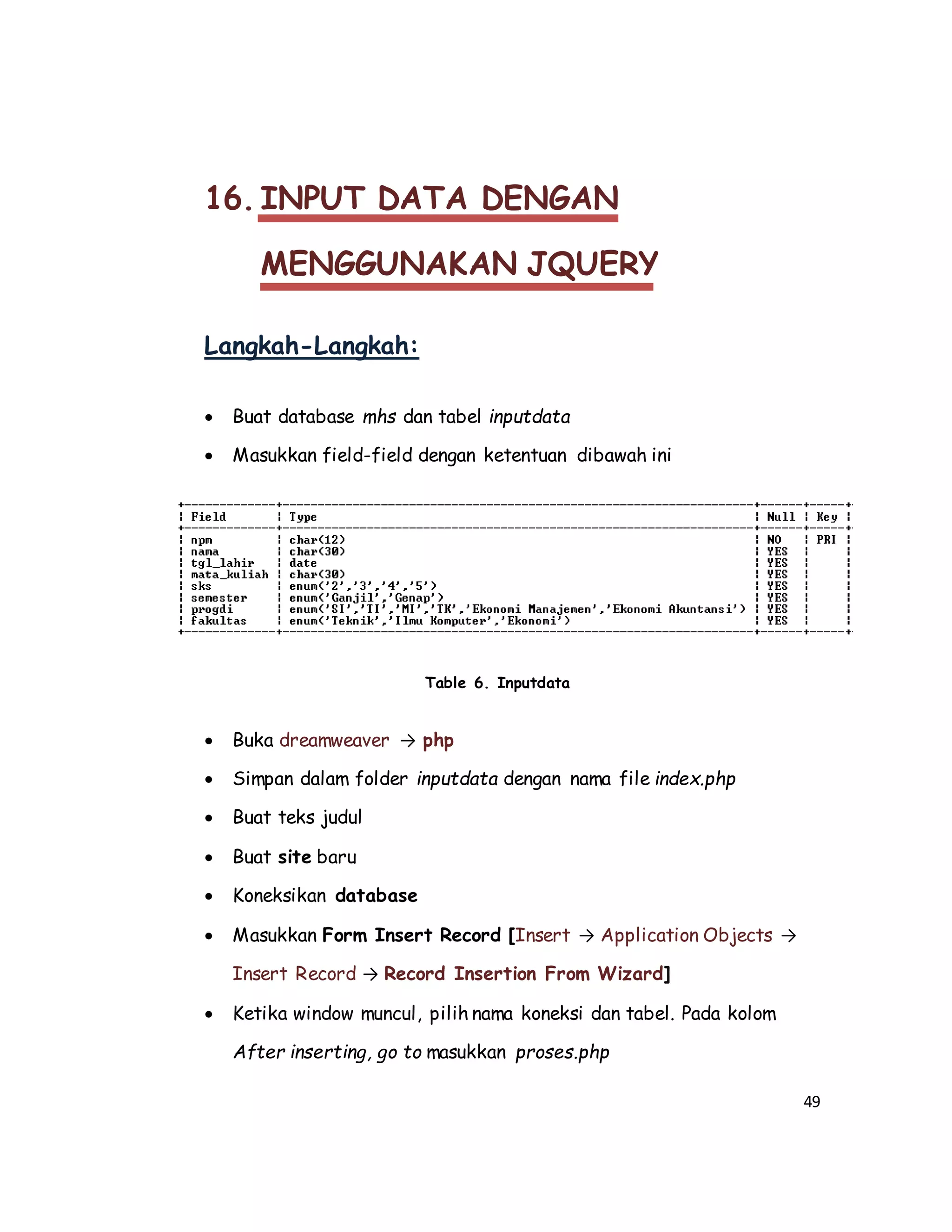 49
16. INPUT DATA DENGAN
MENGGUNAKAN JQUERY
Langkah-Langkah:
 Buat database mhs dan tabel inputdata
 Masukkan field-field dengan ketentuan dibawah ini
Table 6. Inputdata
 Buka dreamweaver → php
 Simpan dalam folder inputdata dengan nama file index.php
 Buat teks judul
 Buat site baru
 Koneksikan database
 Masukkan Form Insert Record [Insert → Application Objects →
Insert Record → Record Insertion From Wizard]
 Ketika window muncul, pilih nama koneksi dan tabel. Pada kolom
After inserting, go to masukkan proses.php
 