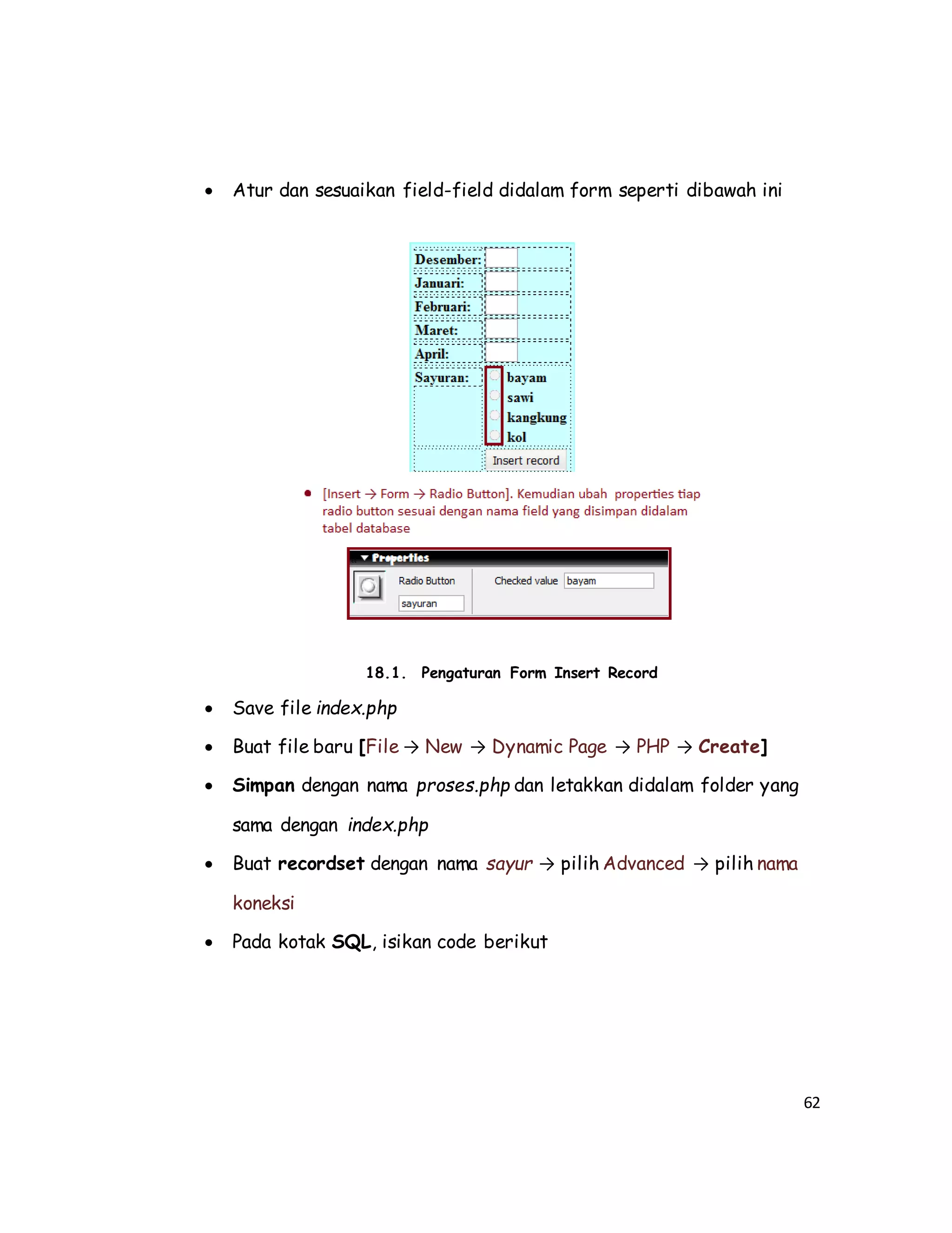 62
 Atur dan sesuaikan field-field didalam form seperti dibawah ini
18.1. Pengaturan Form Insert Record
 Save file index.php
 Buat file baru [File → New → Dynamic Page → PHP → Create]
 Simpan dengan nama proses.php dan letakkan didalam folder yang
sama dengan index.php
 Buat recordset dengan nama sayur → pilih Advanced → pilih nama
koneksi
 Pada kotak SQL, isikan code berikut
 