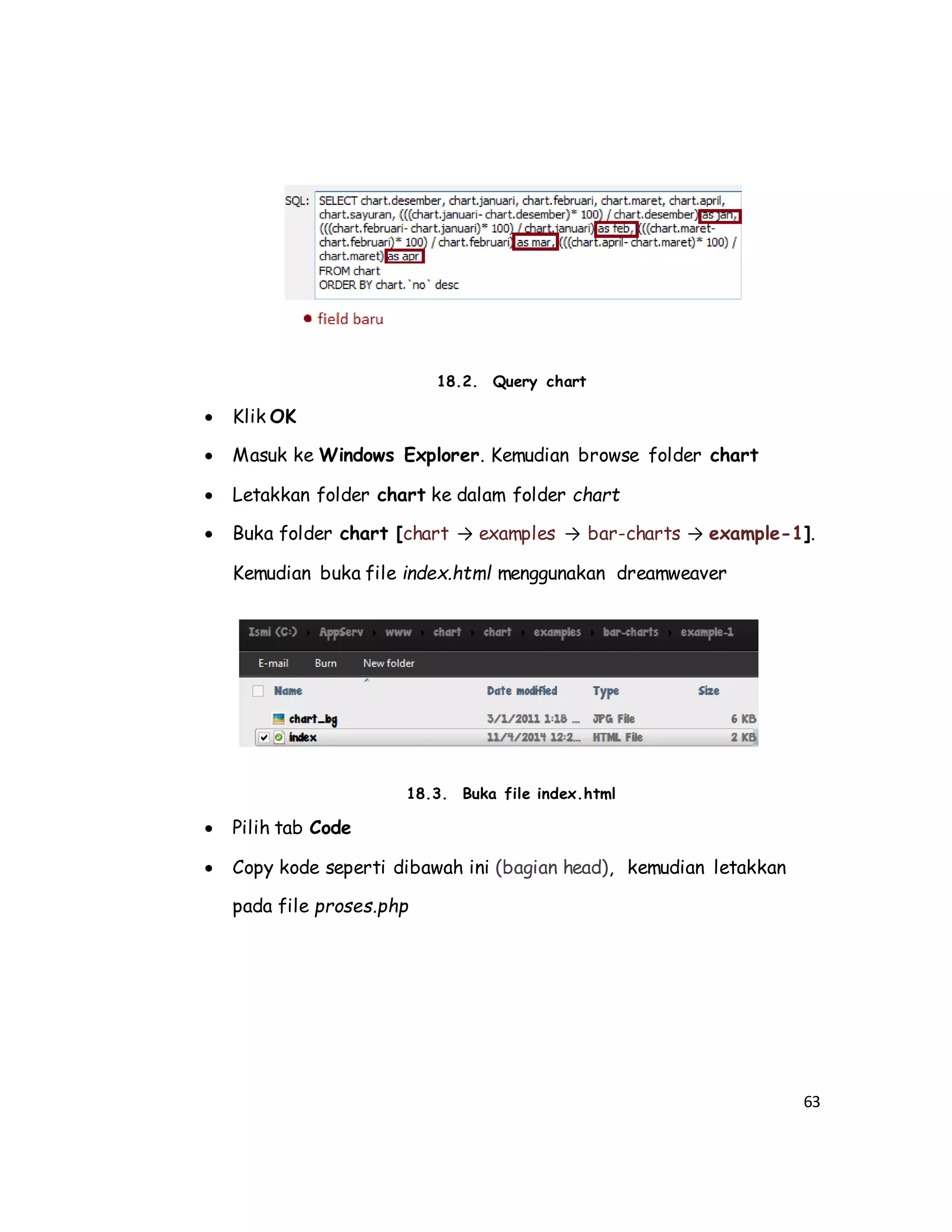 63
18.2. Query chart
 Klik OK
 Masuk ke Windows Explorer. Kemudian browse folder chart
 Letakkan folder chart ke dalam folder chart
 Buka folder chart [chart → examples → bar-charts → example-1].
Kemudian buka file index.html menggunakan dreamweaver
18.3. Buka file index.html
 Pilih tab Code
 Copy kode seperti dibawah ini (bagian head), kemudian letakkan
pada file proses.php
 