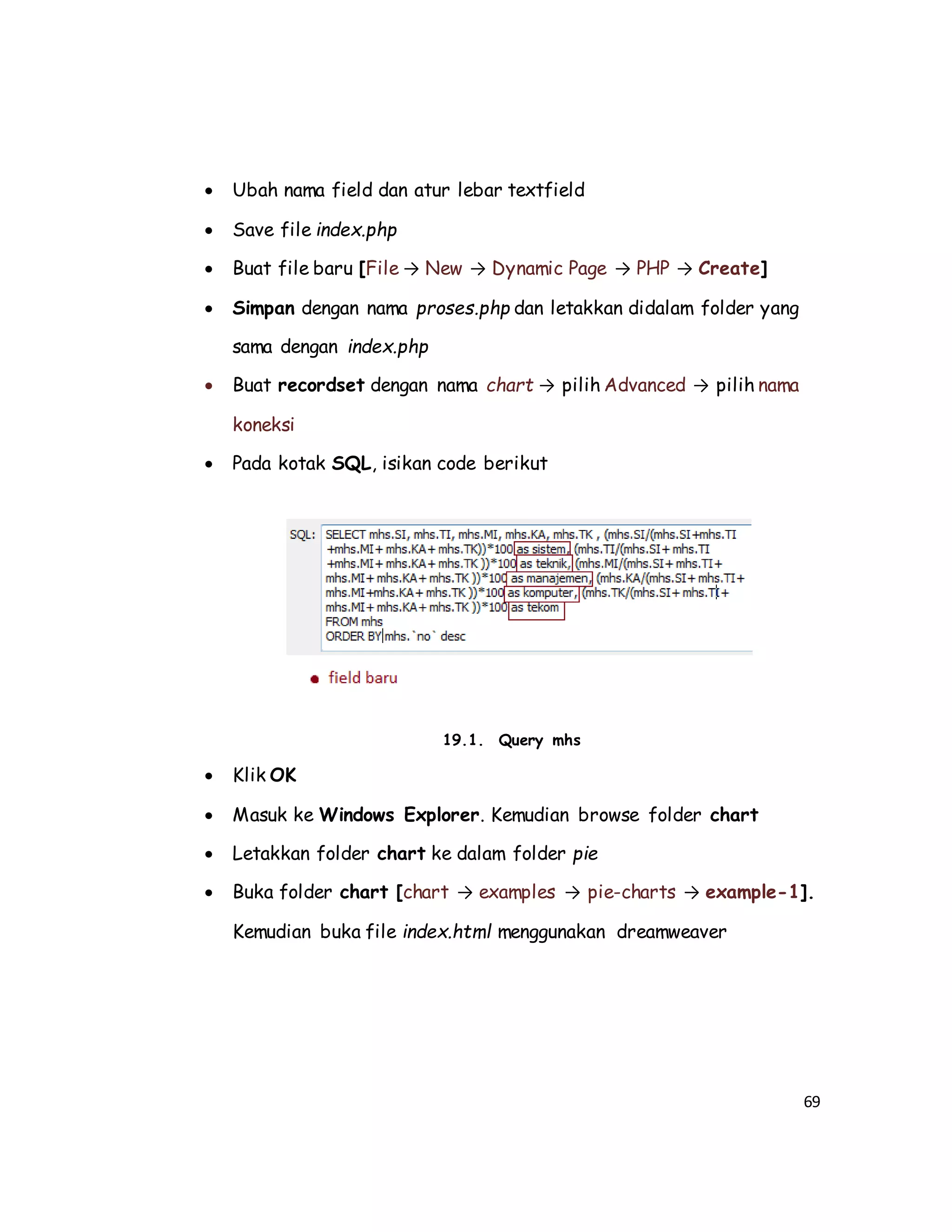 69
 Ubah nama field dan atur lebar textfield
 Save file index.php
 Buat file baru [File → New → Dynamic Page → PHP → Create]
 Simpan dengan nama proses.php dan letakkan didalam folder yang
sama dengan index.php
 Buat recordset dengan nama chart → pilih Advanced → pilih nama
koneksi
 Pada kotak SQL, isikan code berikut
19.1. Query mhs
 Klik OK
 Masuk ke Windows Explorer. Kemudian browse folder chart
 Letakkan folder chart ke dalam folder pie
 Buka folder chart [chart → examples → pie-charts → example-1].
Kemudian buka file index.html menggunakan dreamweaver
 