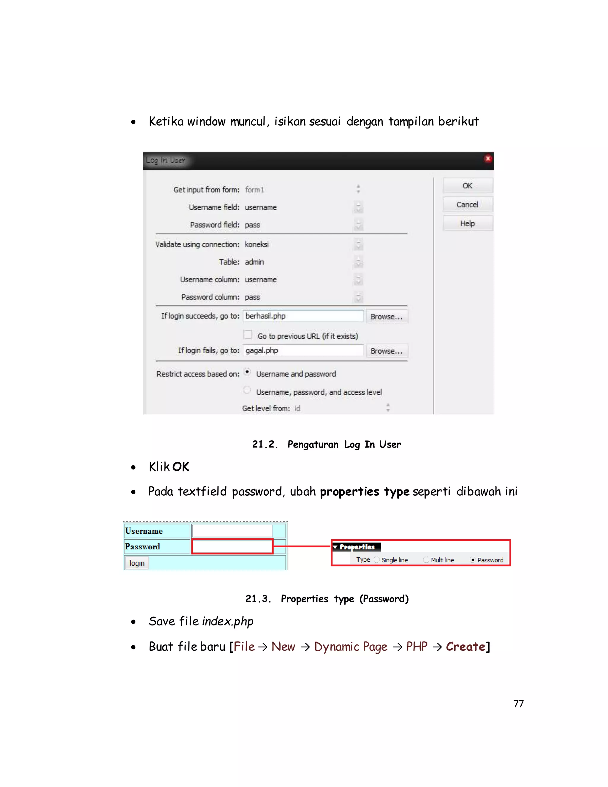 77
 Ketika window muncul, isikan sesuai dengan tampilan berikut
21.2. Pengaturan Log In User
 Klik OK
 Pada textfield password, ubah properties type seperti dibawah ini
21.3. Properties type (Password)
 Save file index.php
 Buat file baru [File → New → Dynamic Page → PHP → Create]
 