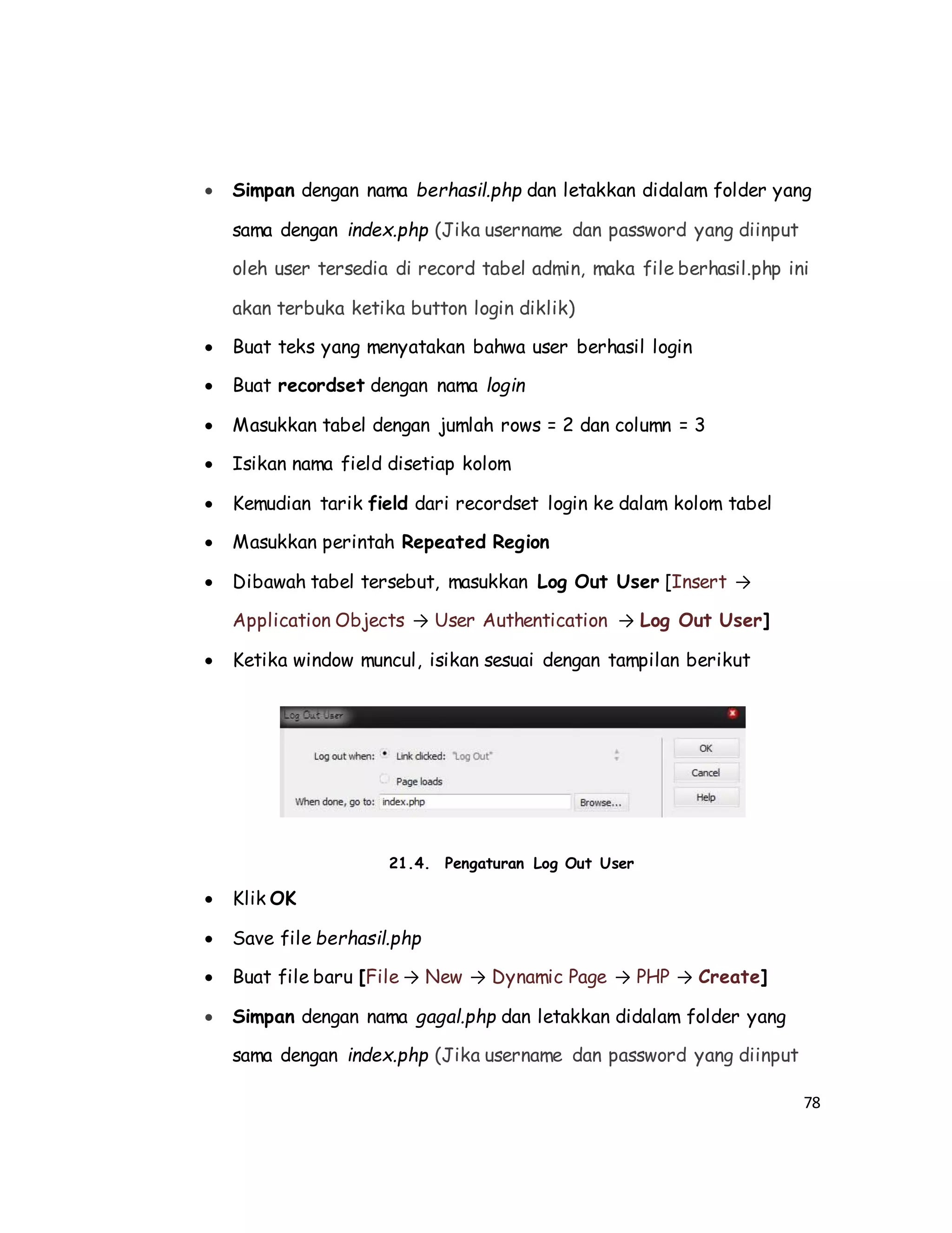 78
 Simpan dengan nama berhasil.php dan letakkan didalam folder yang
sama dengan index.php (Jika username dan password yang diinput
oleh user tersedia di record tabel admin, maka file berhasil.php ini
akan terbuka ketika button login diklik)
 Buat teks yang menyatakan bahwa user berhasil login
 Buat recordset dengan nama login
 Masukkan tabel dengan jumlah rows = 2 dan column = 3
 Isikan nama field disetiap kolom
 Kemudian tarik field dari recordset login ke dalam kolom tabel
 Masukkan perintah Repeated Region
 Dibawah tabel tersebut, masukkan Log Out User [Insert →
Application Objects → User Authentication → Log Out User]
 Ketika window muncul, isikan sesuai dengan tampilan berikut
21.4. Pengaturan Log Out User
 Klik OK
 Save file berhasil.php
 Buat file baru [File → New → Dynamic Page → PHP → Create]
 Simpan dengan nama gagal.php dan letakkan didalam folder yang
sama dengan index.php (Jika username dan password yang diinput
 