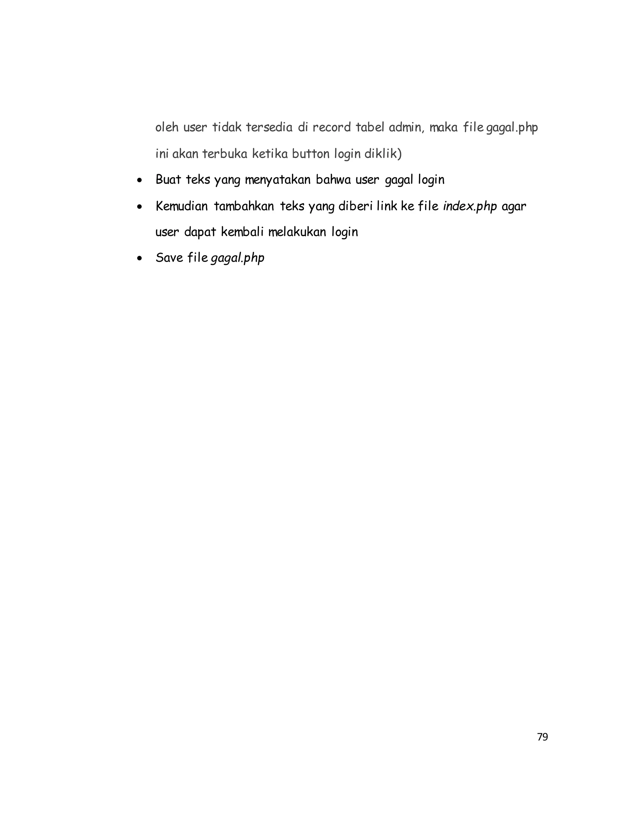 79
oleh user tidak tersedia di record tabel admin, maka file gagal.php
ini akan terbuka ketika button login diklik)
 Buat teks yang menyatakan bahwa user gagal login
 Kemudian tambahkan teks yang diberi link ke file index.php agar
user dapat kembali melakukan login
 Save file gagal.php
 