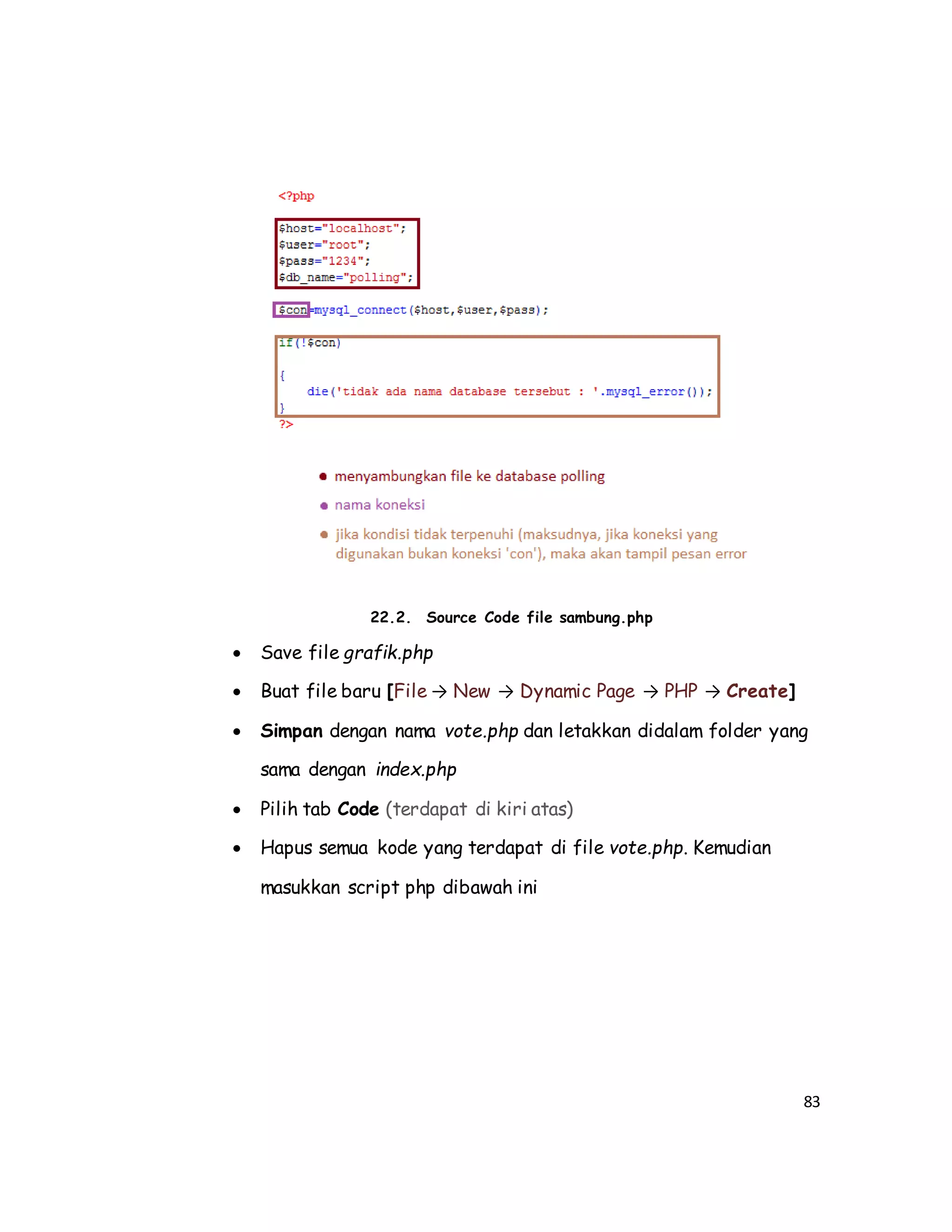 83
22.2. Source Code file sambung.php
 Save file grafik.php
 Buat file baru [File → New → Dynamic Page → PHP → Create]
 Simpan dengan nama vote.php dan letakkan didalam folder yang
sama dengan index.php
 Pilih tab Code (terdapat di kiri atas)
 Hapus semua kode yang terdapat di file vote.php. Kemudian
masukkan script php dibawah ini
 