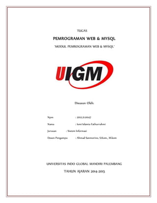 TUGAS
PEMROGRAMAN WEB & MYSQL
‘MODUL PEMROGRAMAN WEB & MYSQL’
Disusun Oleh:
Npm : 2012.21.0047
Nama : Ismi Islamia Fathurrahmi
Jurusan : Sistem Informasi
Dosen Pengampu : Ahmad Sanmorino, S.Kom., M.kom
UNIVERSITAS INDO GLOBAL MANDIRI PALEMBANG
TAHUN AJARAN 2014-2015
 