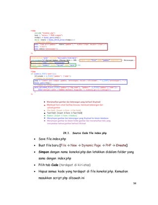 94
24.1. Source Code file index.php
 Save file index.php
 Buat file baru [File → New → Dynamic Page → PHP → Create]
 Simpan dengan nama koneksi.php dan letakkan didalam folder yang
sama dengan index.php
 Pilih tab Code (terdapat di kiri atas)
 Hapus semua kode yang terdapat di file koneksi.php. Kemudian
masukkan script php dibawah ini
 