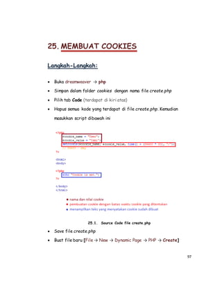 97
25. MEMBUAT COOKIES
Langkah-Langkah:
 Buka dreamweaver → php
 Simpan dalam folder cookies dengan nama file create.php
 Pilih tab Code (terdapat di kiri atas)
 Hapus semua kode yang terdapat di file create.php. Kemudian
masukkan script dibawah ini
25.1. Source Code file create.php
 Save file create.php
 Buat file baru [File → New → Dynamic Page → PHP → Create]
 