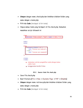 98
 Simpan dengan nama check.php dan letakkan didalam folder yang
sama dengan create.php
 Pilih tab Code (terdapat di kiri atas)
 Hapus semua kode yang terdapat di file check.php. Kemudian
masukkan script dibawah ini
25.2. Source Code file check.php
 Save file check.php
 Buat file baru [File → New → Dynamic Page → PHP → Create]
 Simpan dengan nama retrieve.php dan letakkan didalam folder yang
sama dengan create.php
 Pilih tab Code (terdapat di kiri atas)
 