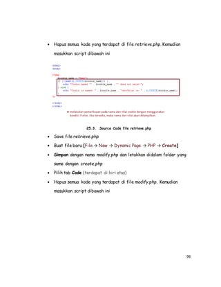 99
 Hapus semua kode yang terdapat di file retrieve.php. Kemudian
masukkan script dibawah ini
25.3. Source Code file retrieve.php
 Save file retrieve.php
 Buat file baru [File → New → Dynamic Page → PHP → Create]
 Simpan dengan nama modify.php dan letakkan didalam folder yang
sama dengan create.php
 Pilih tab Code (terdapat di kiri atas)
 Hapus semua kode yang terdapat di file modify.php. Kemudian
masukkan script dibawah ini
 