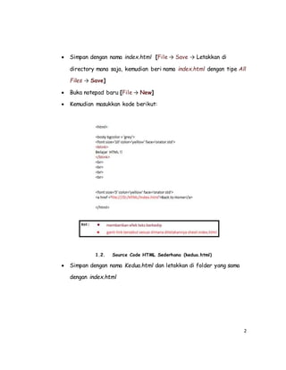 2
 Simpan dengan nama index.html [File → Save → Letakkan di
directory mana saja, kemudian beri nama index.html dengan tipe All
Files → Save]
 Buka notepad baru [File → New]
 Kemudian masukkan kode berikut:
1.2. Source Code HTML Sederhana (kedua.html)
 Simpan dengan nama Kedua.html dan letakkan di folder yang sama
dengan index.html
 