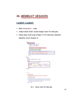 103
26. MEMBUAT SESSION
Langkah-Langkah:
 Buka dreamweaver → php
 Simpan dalam folder session dengan nama file index.php
 Hapus semua kode yang terdapat di file index.php. Kemudian
masukkan script dibawah ini
26.1. Source Code file index.php
 