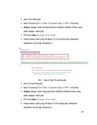 104
 Save file index.php
 Buat file baru [File → New → Dynamic Page → PHP → Create]
 Simpan dengan nama periksa.php dan letakkan didalam folder yang
sama dengan index.php
 Pilih tab Code (terdapat di kiri atas)
 Hapus semua kode yang terdapat di file periksa.php. Kemudian
masukkan script php dibawah ini
26.2. Source Code file periksa.php
 Save file periksa.php
 Buat file baru [File → New → Dynamic Page → PHP → Create]
 Simpan dengan nama hapus.php dan letakkan didalam folder yang
sama dengan index.php
 Pilih tab Code (terdapat di kiri atas)
 Hapus semua kode yang terdapat di file hapus.php. Kemudian
masukkan script php dibawah ini
 
