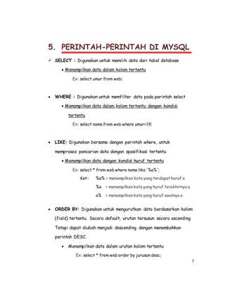 7
5. PERINTAH-PERINTAH DI MYSQL
 SELECT : Digunakan untuk memilih data dari tabel database
 Menampilkan data dalam kolom tertentu
Ex: select umur from web;
 WHERE : Digunakan untuk memfilter data pada perintah select
 Menampilkan data dalam kolom tertentu dengan kondisi
tertentu
Ex: select nama from web where umur=19;
 LIKE: Digunakan bersama dengan perintah where, untuk
memproses pencarian data dengan spesifikasi tertentu
 Menampilkan data dengan kondisi huruf tertentu
Ex: select * from web where nama like '%a%';
Ket: %a% = menampilkan kata yang terdapat huruf a
%a = menampilkan kata yang huruf terakhirnya a
a% = menampilkan kata yang huruf awalnya a
 ORDER BY: Digunakan untuk mengurutkan data berdasarkan kolom
(field) tertentu. Secara default, urutan tersusun secara ascending.
Tetapi dapat diubah menjadi descending dengan menambahkan
perintah DESC.
 Menampilkan data dalam urutan kolom tertentu
Ex: select * from web order by jurusan desc;
 