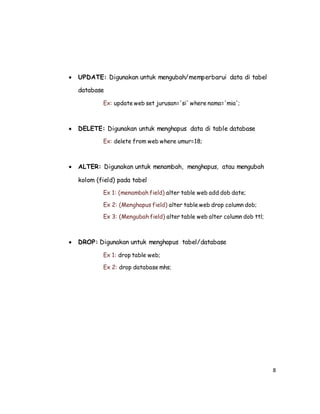 8
 UPDATE: Digunakan untuk mengubah/memperbarui data di tabel
database
Ex: update web set jurusan='si' where nama='mia';
 DELETE: Digunakan untuk menghapus data di table database
Ex: delete from web where umur=18;
 ALTER: Digunakan untuk menambah, menghapus, atau mengubah
kolom (field) pada tabel
Ex 1: (menambah field) alter table web add dob date;
Ex 2: (Menghapus field) alter table web drop column dob;
Ex 3: (Mengubah field) alter table web alter column dob ttl;
 DROP: Digunakan untuk menghapus tabel/database
Ex 1: drop table web;
Ex 2: drop database mhs;
 