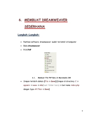 9
6. MEMBUAT DREAMWEAVER
SEDERHANA
Langkah-Langkah:
 Pastikan software dreamweaver sudah terinstall di komputer
 Buka dreamweaver
 Pilih PHP
6.1. Membuat File PHP Baru di Macromedia DW
 Simpan terlebih dahulu [File → Save] [Simpan di directory C →
appserv → www → mhs(buat folder baru) → beri nama index.php
dengan type All Files → Save]
 