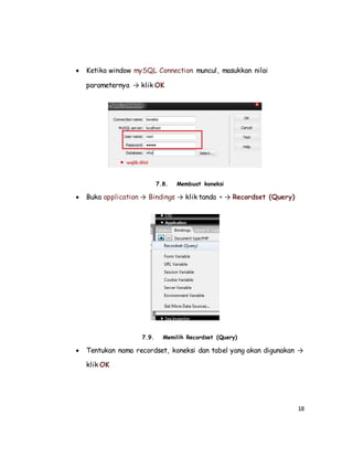18
 Ketika window mySQL Connection muncul, masukkan nilai
parameternya → klik OK
7.8. Membuat koneksi
 Buka application → Bindings → klik tanda + → Recordset (Query)
7.9. Memilih Recordset (Query)
 Tentukan nama recordset, koneksi dan tabel yang akan digunakan →
klik OK
 