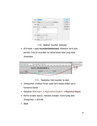 19
7.10. Membuat recordset mahasiswa
 Klik tanda + pada recordset(mahasiswa). Kemudian tarik satu
persatu field di recordset ke dalam kolom tabel yang telah
ditentukan
7.11. Pemindahan field recordset ke tabel
 Selanjutnya, arahkan kursor pada baris kedua sampai garis
berwarna merah.
 Kemudian klik Insert → Application Objects → Repeated Region.
 Ketika window muncul, tentukan batasan record yang akan
ditampilkan → Klik OK
 Save
 