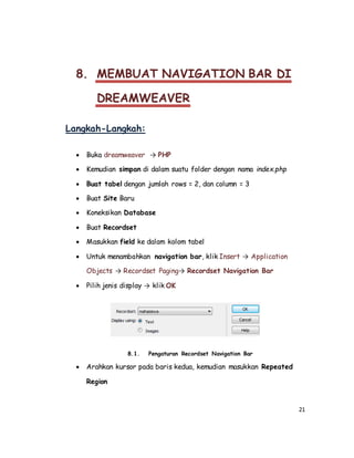 21
8. MEMBUAT NAVIGATION BAR DI
DREAMWEAVER
Langkah-Langkah:
 Buka dreamweaver → PHP
 Kemudian simpan di dalam suatu folder dengan nama index.php
 Buat tabel dengan jumlah rows = 2, dan column = 3
 Buat Site Baru
 Koneksikan Database
 Buat Recordset
 Masukkan field ke dalam kolom tabel
 Untuk menambahkan navigation bar, klik Insert → Application
Objects → Recordset Paging→ Recordset Navigation Bar
 Pilih jenis display → klik OK
8.1. Pengaturan Recordset Navigation Bar
 Arahkan kursor pada baris kedua, kemudian masukkan Repeated
Region
 