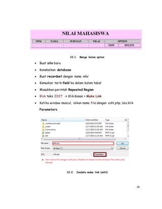 26
10.1. Merge kolom option
 Buat site baru
 Koneksikan database
 Buat recordset dengan nama nilai
 Kemudian tarik field ke dalam kolom tabel
 Masukkan perintah Repeated Region
 Blok teks EDIT → Klik Kanan > Make Link
 Ketika window muncul, isikan nama file dengan edit.php, lalu klik
Parameters
10.2. Jendela make link (edit)
 