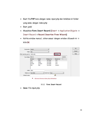 33
 Buat file PHP baru dengan nama input.php dan letakkan di folder
yang sama dengan index.php
 Buat judul
 Masukkan Form Insert Record [Insert → Application Objects →
Insert Record → Record Insertion From Wizard]
 Ketika window muncul, isikan sesuai dengan window dibawah ini →
klik OK
11.2. Form Insert Record
 Save file input.php
 