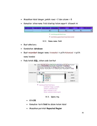 36
 Masukkan tabel dengan jumlah rows = 2 dan column = 8
 Kemudian isikan nama field disetiap kolom seperti dibawah ini
12.2. Nama-nama field
 Buat site baru
 Koneksikan database
 Buat recordset dengan nama transaksi → pilihAdvanced → pilih
nama koneksi
 Pada kotak SQL, isikan code berikut
12.3. Query brg
 Klik OK
 Kemudian tarik field ke dalam kolom tabel
 Masukkan perintah Repeated Region
 