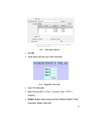 39
13.1. Form Insert Record
 Klik OK
 Ubah nama field dan atur lebar textfield
13.2. Pengaturan tata letak
 Save file index.php
 Buat file baru [File → New → Dynamic Page → PHP →
Create]
 Simpan dengan nama proses.php dan letakkan didalam folder
yang sama dengan index.php
 