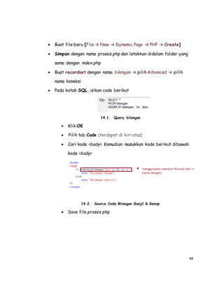 44
 Buat file baru [File → New → Dynamic Page → PHP → Create]
 Simpan dengan nama proses.php dan letakkan didalam folder yang
sama dengan index.php
 Buat recordset dengan nama bilangan → pilih Advanced → pilih
nama koneksi
 Pada kotak SQL, isikan code berikut
14.1. Query bilangan
 Klik OK
 Pilih tab Code (terdapat di kiri atas)
 Cari kode <body>. Kemudian masukkan kode berikut dibawah
kode <body>
14.2. Source Code Bilangan Ganjil & Genap
 Save file proses.php
 