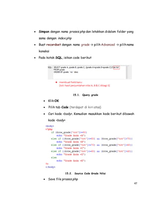 47
 Simpan dengan nama proses.php dan letakkan didalam folder yang
sama dengan index.php
 Buat recordset dengan nama grade → pilih Advanced → pilih nama
koneksi
 Pada kotak SQL, isikan code berikut
15.1. Query grade
 Klik OK
 Pilih tab Code (terdapat di kiri atas)
 Cari kode <body>. Kemudian masukkan kode berikut dibawah
kode <body>
15.2. Source Code Grade Nilai
 Save file proses.php
 