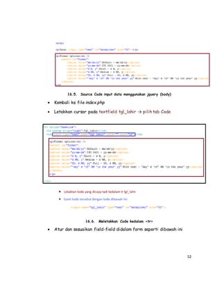52
16.5. Source Code input data menggunakan jquery (body)
 Kembali ke file index.php
 Letakkan cursor pada textfield tgl_lahir → pilih tab Code
16.6. Meletakkan Code kedalam <tr>
 Atur dan sesuaikan field-field didalam form seperti dibawah ini
 